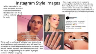 Instagram Style Images I chose images such as nail art because its
something different which a lot of other brands
don’t include, however it doesn’t relate towards
fashion I believe it is creative and will keep my
audience interested as most people don’t want to
see clothing images 24/7 on there Instagram feed.
Selfies are used a lot on
other Instagram accounts I
have seen and I like this
idea because it will mi up
my feed a lot and will not
be basic.
Things such as quotes and ‘relatable lines’ is something
which catches an audiences eye its what will keep them
interested or things like giveaways sharing Instagram posts
reaches a wider audience for a brand and this I why I think
this would be a good thing to include for my target
audience who love shopping.
 