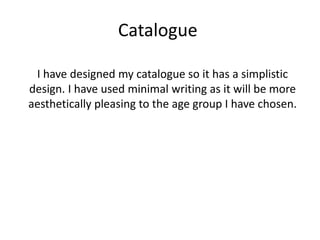 Catalogue
I have designed my catalogue so it has a simplistic
design. I have used minimal writing as it will be more
aesthetically pleasing to the age group I have chosen.
 