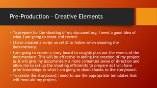 Pre-Production – Creative Elements
• To prepare for the shooting of my documentary, I need a good idea of
what I am going to shoot and record.
• I have created a script on celtX to follow when shooting the
documentary.
• I am going to create a story board to roughly plan out the events of the
documentary. This will be effective in aiding the creation of my project
as it will give my documentary a more cemented sense of direction and
allow me to set up the shooting efficiently to prepare as I will have
prior knowledge to what I am going to shoot thanks to the storyboard.
• To create the storyboard I need to use the appropriate templates that
will most aid my project.
 