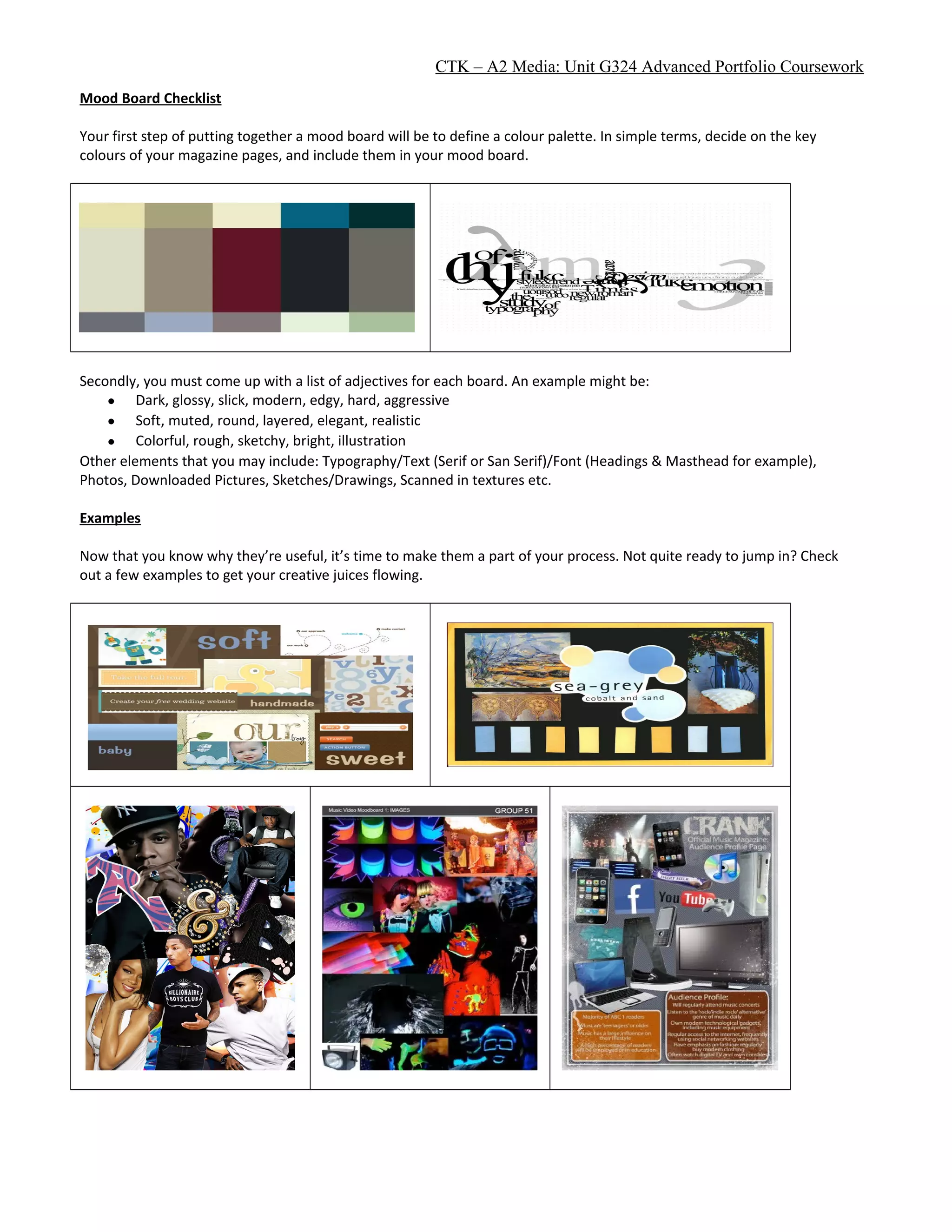 CTK – A2 Media: Unit G324 Advanced Portfolio Coursework
Mood Board Checklist
Your first step of putting together a mood board will be to define a colour palette. In simple terms, decide on the key
colours of your magazine pages, and include them in your mood board.
Secondly, you must come up with a list of adjectives for each board. An example might be:
• Dark, glossy, slick, modern, edgy, hard, aggressive
• Soft, muted, round, layered, elegant, realistic
• Colorful, rough, sketchy, bright, illustration
Other elements that you may include: Typography/Text (Serif or San Serif)/Font (Headings & Masthead for example),
Photos, Downloaded Pictures, Sketches/Drawings, Scanned in textures etc.
Examples
Now that you know why they’re useful, it’s time to make them a part of your process. Not quite ready to jump in? Check
out a few examples to get your creative juices flowing.
 