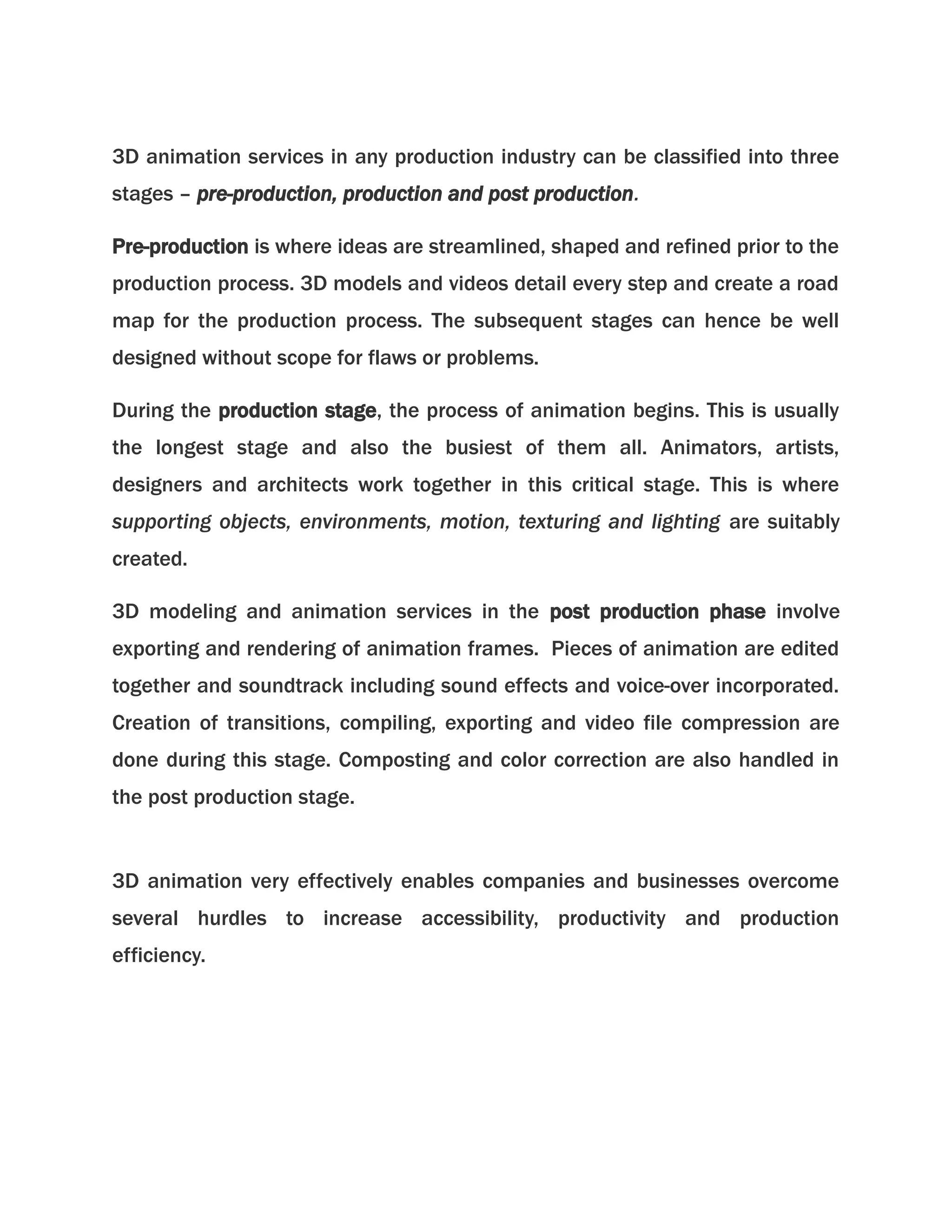 3D animation services in any production industry can be classified into three 
stages – pre-production, production and post production. 
Pre-production is where ideas are streamlined, shaped and refined prior to the 
production process. 3D models and videos detail every step and create a road 
map for the production process. The subsequent stages can hence be well 
designed without scope for flaws or problems. 
During the production stage, the process of animation begins. This is usually 
the longest stage and also the busiest of them all. Animators, artists, 
designers and architects work together in this critical stage. This is where 
supporting objects, environments, motion, texturing and lighting are suitably 
created. 
3D modeling and animation services in the post production phase involve 
exporting and rendering of animation frames. Pieces of animation are edited 
together and soundtrack including sound effects and voice-over incorporated. 
Creation of transitions, compiling, exporting and video file compression are 
done during this stage. Composting and color correction are also handled in 
the post production stage. 
3D animation very effectively enables companies and businesses overcome 
several hurdles to increase accessibility, productivity and production 
efficiency. 
 