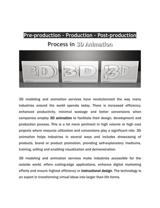 Pre-production – Production – Post-production 
Process in 33DD AAnniimmaattiioonn 
3D modeling and animation services have revolutionized the way many 
industries around the world operate today. There is increased efficiency, 
enhanced productivity, minimal wastage and better conversions when 
companies employ 3D animation to facilitate their design, development and 
production process. This is a lot more pertinent in high volume or high cost 
projects where resource utilization and conversions play a significant role. 3D 
animation helps industries in several ways and includes showcasing of 
products, brand or product promotion, providing self-explanatory mediums, 
training, selling and enabling visualization and demonstration. 
3D modeling and animation services make industries accessible for the 
outside world, offers cutting-edge applications, enhance digital marketing 
efforts and ensure highest efficiency in instructional design. The technology is 
an expert in transforming virtual ideas into larger than life forms. 
 