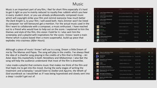 Music
Music is an important part of any film, I feel for short films especially it's hard
to get it right as you're mainly reduced to royalty free rubbish which you hear
in every student short, or you use already professionally composed music
which will copyright strike your film and remind everyone how much better
The Dark Knight is, to your film. I will avoid both. Hans Zimmer won't be listed
as composer nor will bensound get a mention. For the actual music used in the
film I want to collaborate with a composer, a music enthusiast. I have reached
out to a friend who would love to help out on the score. I explained to him the
themes and style of the film, this vision I hold for it. I also sent him the
screenplay and a playlist with inspirations for the score. I know I want a main
theme which is piano based then a more suspenseful, build-up piece that
explodes into craziness (After Hours).
Although a piece of music I know I will use is a song, Dream a little Dream of
me by The Mamas and Papas. The song will play in the credits. I've always liked
the idea of a cheerful song playing in the credits of a film that is thrilling – Ari
Aster does this masterfully in both Hereditary and Midsommar. I also feel the
song will help the audience understand that most of the film is dreamlike.
I also made a playlist that contains music that makes me think of the film and
that hepls me to get into the mood. During the early stages of writing the
treatment and screenplay I would listen to Stalker and Aguirre, the Wrath of
God soundtrack as I would feel as if I was being hypnotised and slowly sent into
a sleep I couldn't get out of.
 