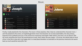 Music
Finally,I made playlistsfor the characters. The music in these playlists,I feel, help me understandthe character more. I
sent the playliststo the actors, to hopefullyget them more intocharacter. As I've discussed before, the slow, dreary,
hypnoticmusic perfectly puts you in the mind of an insomniac and Jospeh. With Jolene, since she is an ex-dancer I felt
her music would be the music she would dance to most, that's when she was happy – of course, the whole state of mind
of her in the film is that she's not happy, she's in a bad place therefore to look back on the precious memories she wants
back so much would be naturalfor her.
 