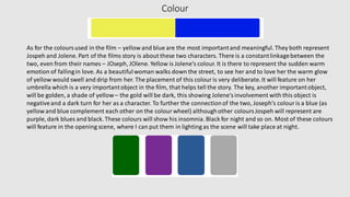 Colour
As for the coloursused in the film – yellow and blue are the most importantand meaningful. They both represent
Jospeh and Jolene. Part of the films story is about these two characters. There is a constantlinkagebetween the
two, even from their names – JOseph, JOlene. Yellow is Jolene's colour. It is there to represent the sudden warm
emotion of fallingin love. As a beautifulwoman walks down the street, to see her and to love her the warm glow
of yellow would swell and drip from her. The placement of this colouris very deliberate.It will feature on her
umbrella which is a very importantobject in the film, that helps tell the story. The key, another importantobject,
will be golden, a shade of yellow– the gold will be dark, this showing Jolene'sinvolvement with this object is
negativeand a dark turn for her as a character. To further the connectionof the two, Joseph's colour is a blue (as
yellow and blue complement each other on the colourwheel) althoughother coloursJospeh will represent are
purple, dark blues and black. These colours will show his insomnia. Black for night and so on. Most of these colours
will feature in the opening scene, where I can put them in lighting as the scene will take place at night.
 