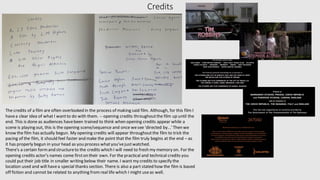Credits
The credits of a film are often overlooked in the process of making said film. Although, for this film I
havea clear idea of what I wantto do with them. -- opening credits throughoutthe film up until the
end. This is done as audiences havebeen trained to think when opening credits appear while a
scene is playing out, this is the opening scene/sequence and once wesee 'directed by...'Then we
know the film has actually begun. My opening credits will appear throughoutthe film to trick the
pacing of the film, it should feel faster and make the point that the film truly begins at the end – as
it has properly begun in your head as you process whatyou'vejustwatched.
There's a certain formand structureto the credits which I will need to fresh my memory on. For the
opening credits actor's names come firston their own. For the practical and technical credits you
could put their job title in smaller writing below their name. I want my credits to specify the
location used and will havea special thanks section. There is also a part stated how the film is based
off fiction and cannot be related to anything fromreal life which I might useas well.
 