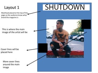 Layout 1
Masthead placed at the top of the
page so the audience know what
brand the magazine is
This is where the main
image of the artist will be
Cover lines will be
placed here
More cover lines
around the main
image
 