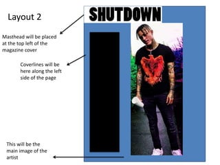 Layout 2
Masthead will be placed
at the top left of the
magazine cover
Coverlines will be
here along the left
side of the page
This will be the
main image of the
artist
 