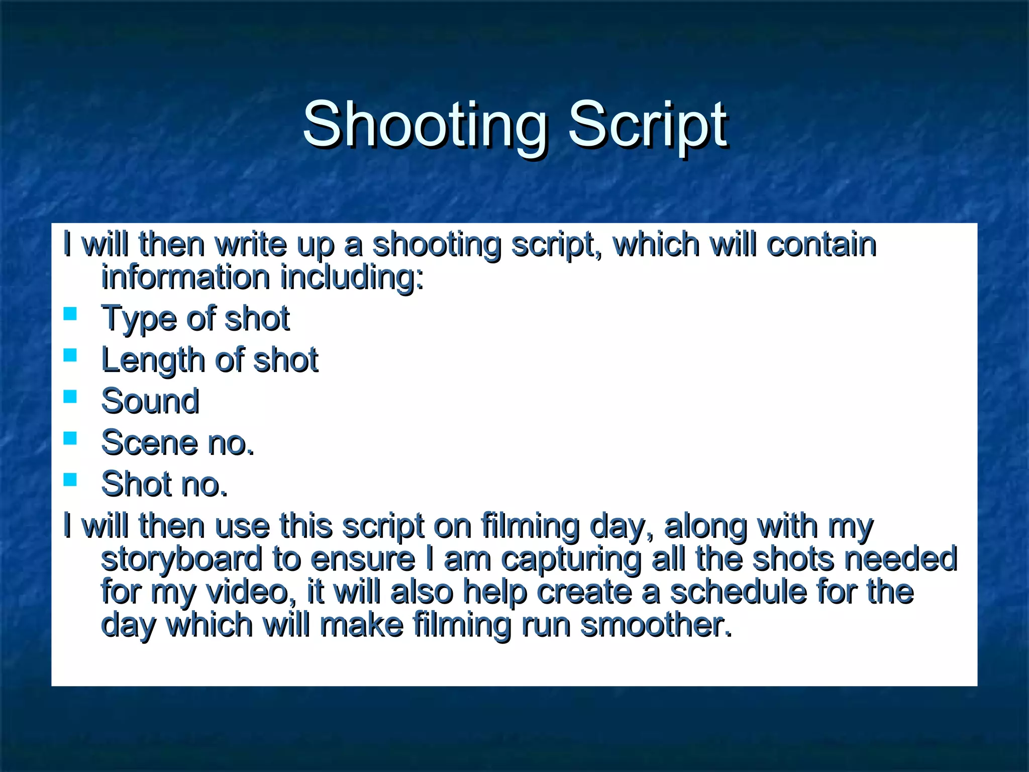 Shooting ScriptShooting Script
I will then write up a shooting script, which will containI will then write up a shooting script, which will contain
information including:information including:
 Type of shotType of shot
 Length of shotLength of shot
 SoundSound
 Scene no.Scene no.
 Shot no.Shot no.
I will then use this script on filming day, along with myI will then use this script on filming day, along with my
storyboard to ensure I am capturing all the shots neededstoryboard to ensure I am capturing all the shots needed
for my video, it will also help create a schedule for thefor my video, it will also help create a schedule for the
day which will make filming run smoother.day which will make filming run smoother.
 