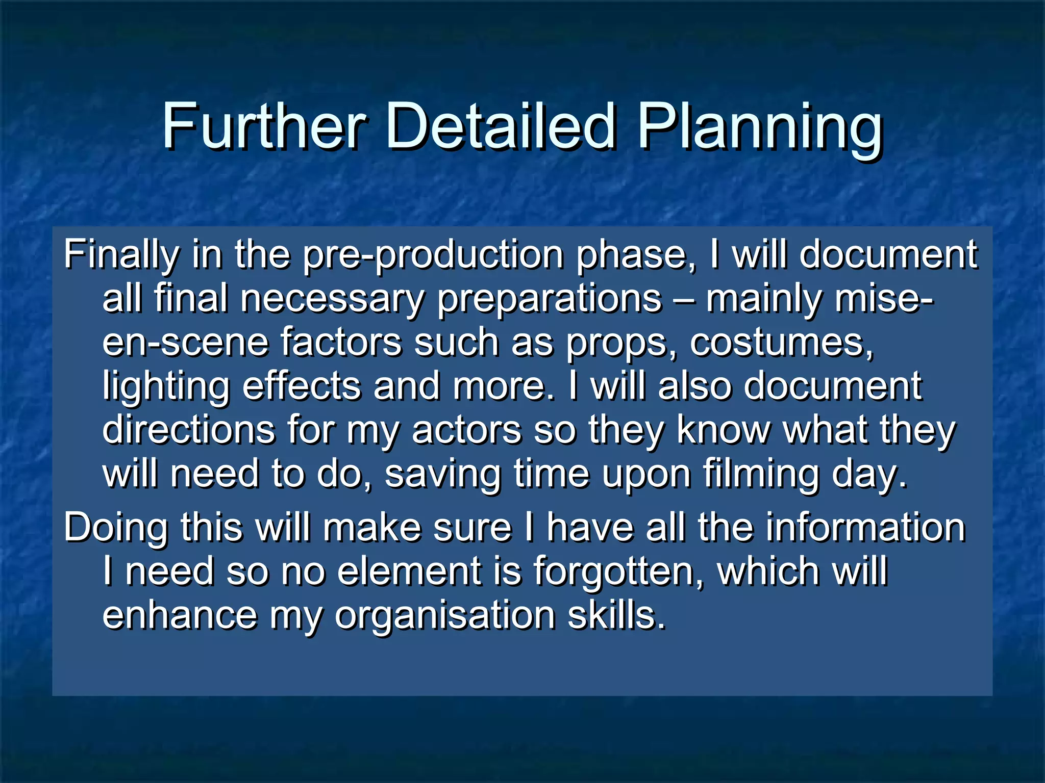 Further Detailed PlanningFurther Detailed Planning
Finally in the pre-production phase, I will documentFinally in the pre-production phase, I will document
all final necessary preparations – mainly mise-all final necessary preparations – mainly mise-
en-scene factors such as props, costumes,en-scene factors such as props, costumes,
lighting effects and more. I will also documentlighting effects and more. I will also document
directions for my actors so they know what theydirections for my actors so they know what they
will need to do, saving time upon filming day.will need to do, saving time upon filming day.
Doing this will make sure I have all the informationDoing this will make sure I have all the information
I need so no element is forgotten, which willI need so no element is forgotten, which will
enhance my organisation skills.enhance my organisation skills.
 