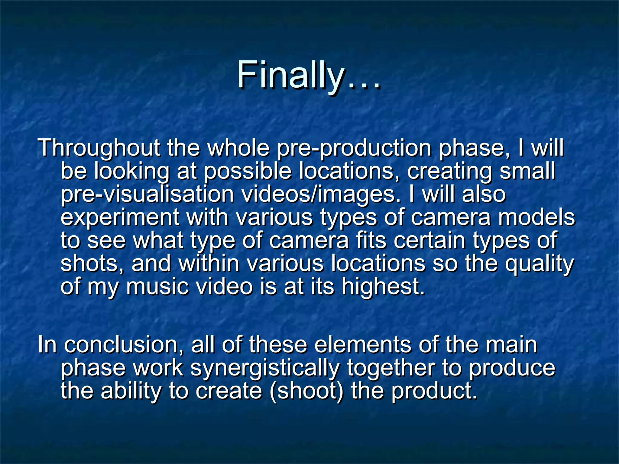 Finally…Finally…
Throughout the whole pre-production phase, I willThroughout the whole pre-production phase, I will
be looking at possible locations, creating smallbe looking at possible locations, creating small
pre-visualisation videos/images. I will alsopre-visualisation videos/images. I will also
experiment with various types of camera modelsexperiment with various types of camera models
to see what type of camera fits certain types ofto see what type of camera fits certain types of
shots, and within various locations so the qualityshots, and within various locations so the quality
of my music video is at its highest.of my music video is at its highest.
In conclusion, all of these elements of the mainIn conclusion, all of these elements of the main
phase work synergistically together to producephase work synergistically together to produce
the ability to create (shoot) the product.the ability to create (shoot) the product.
 