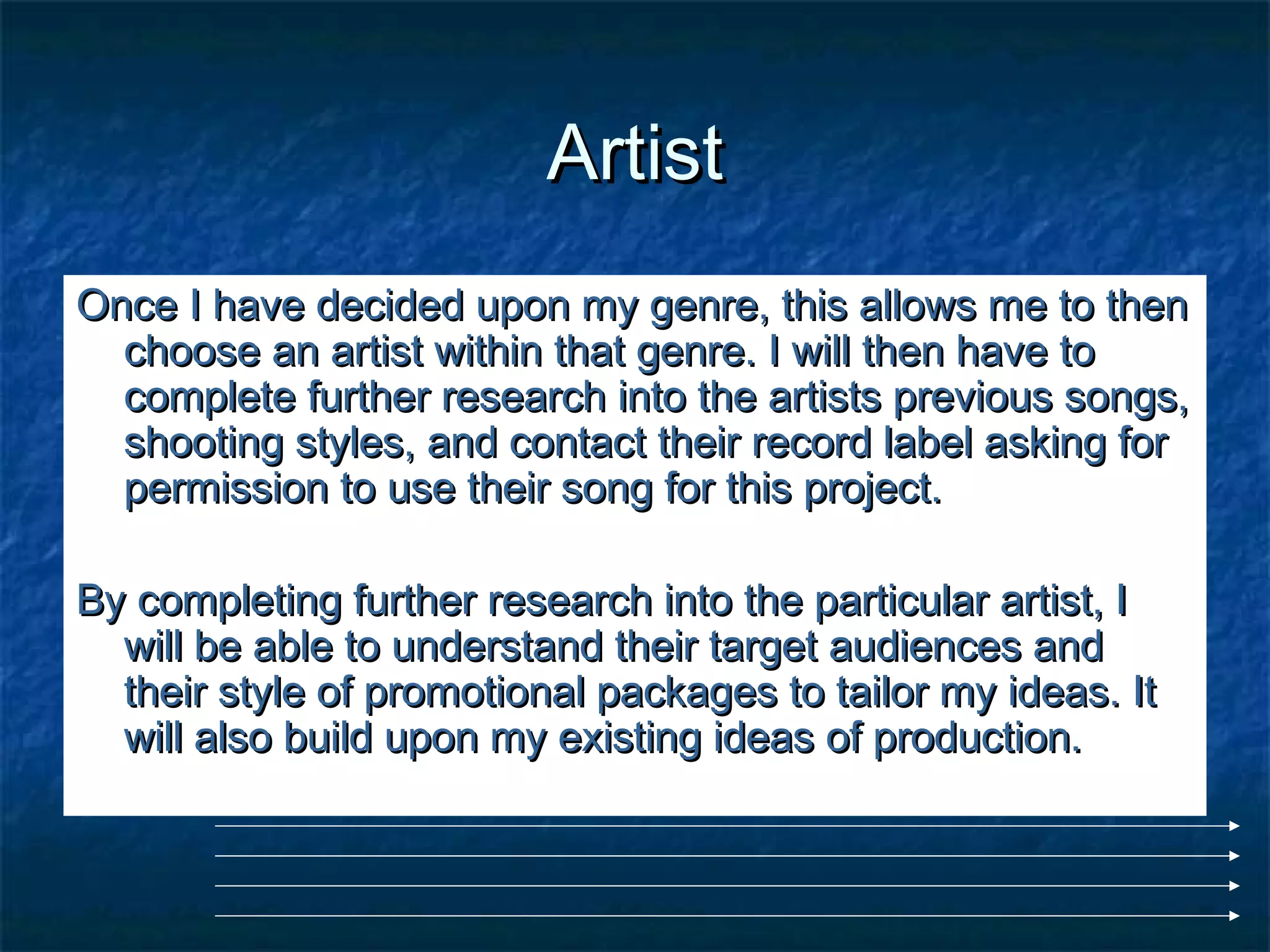 ArtistArtist
Once I have decided upon my genre, this allows me to thenOnce I have decided upon my genre, this allows me to then
choose an artist within that genre. I will then have tochoose an artist within that genre. I will then have to
complete further research into the artists previous songs,complete further research into the artists previous songs,
shooting styles, and contact their record label asking forshooting styles, and contact their record label asking for
permission to use their song for this project.permission to use their song for this project.
By completing further research into the particular artist, IBy completing further research into the particular artist, I
will be able to understand their target audiences andwill be able to understand their target audiences and
their style of promotional packages to tailor my ideas. Ittheir style of promotional packages to tailor my ideas. It
will also build upon my existing ideas of production.will also build upon my existing ideas of production.
 