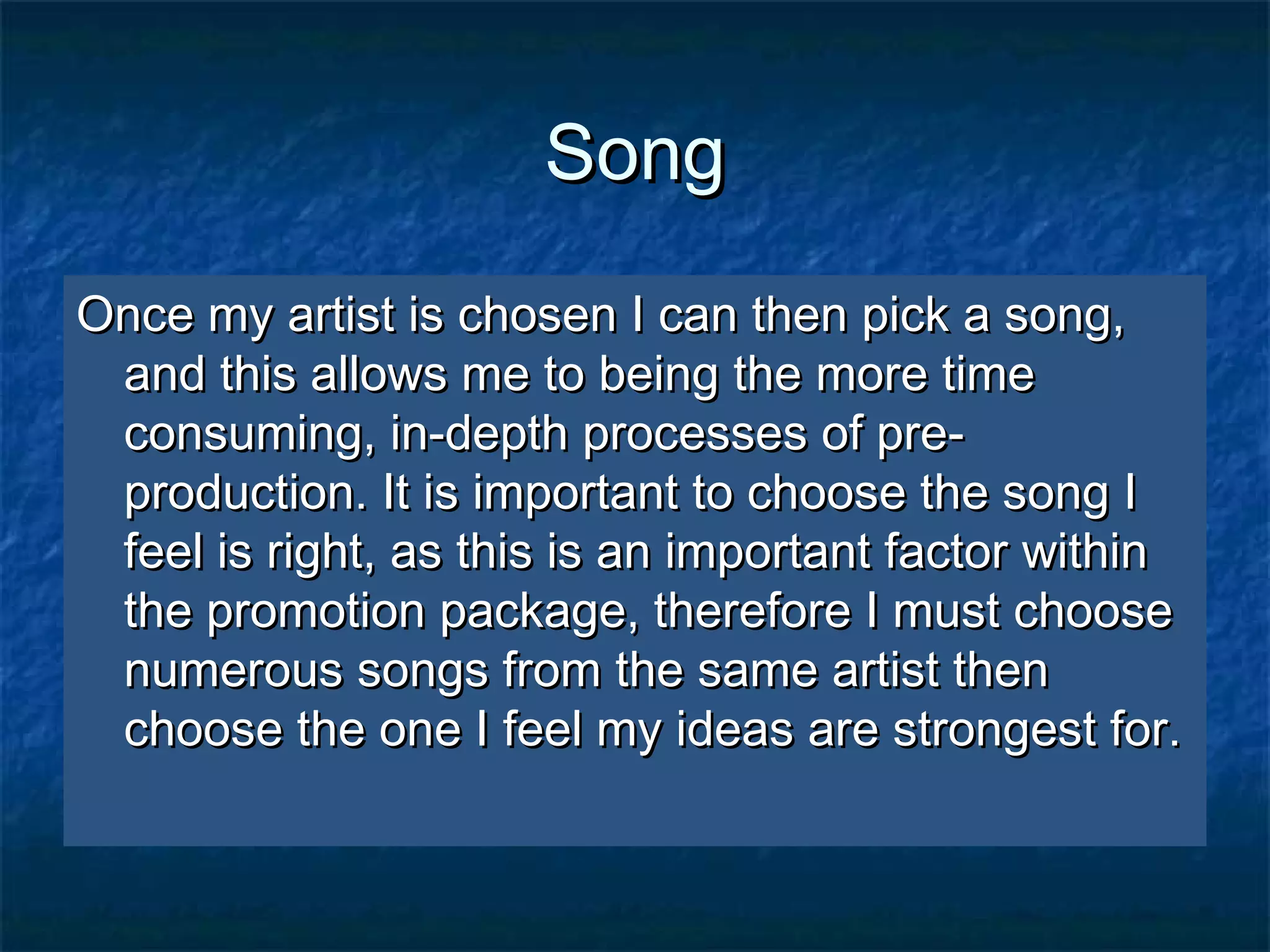 SongSong
Once my artist is chosen I can then pick a song,Once my artist is chosen I can then pick a song,
and this allows me to being the more timeand this allows me to being the more time
consuming, in-depth processes of pre-consuming, in-depth processes of pre-
production. It is important to choose the song Iproduction. It is important to choose the song I
feel is right, as this is an important factor withinfeel is right, as this is an important factor within
the promotion package, therefore I must choosethe promotion package, therefore I must choose
numerous songs from the same artist thennumerous songs from the same artist then
choose the one I feel my ideas are strongest for.choose the one I feel my ideas are strongest for.
 