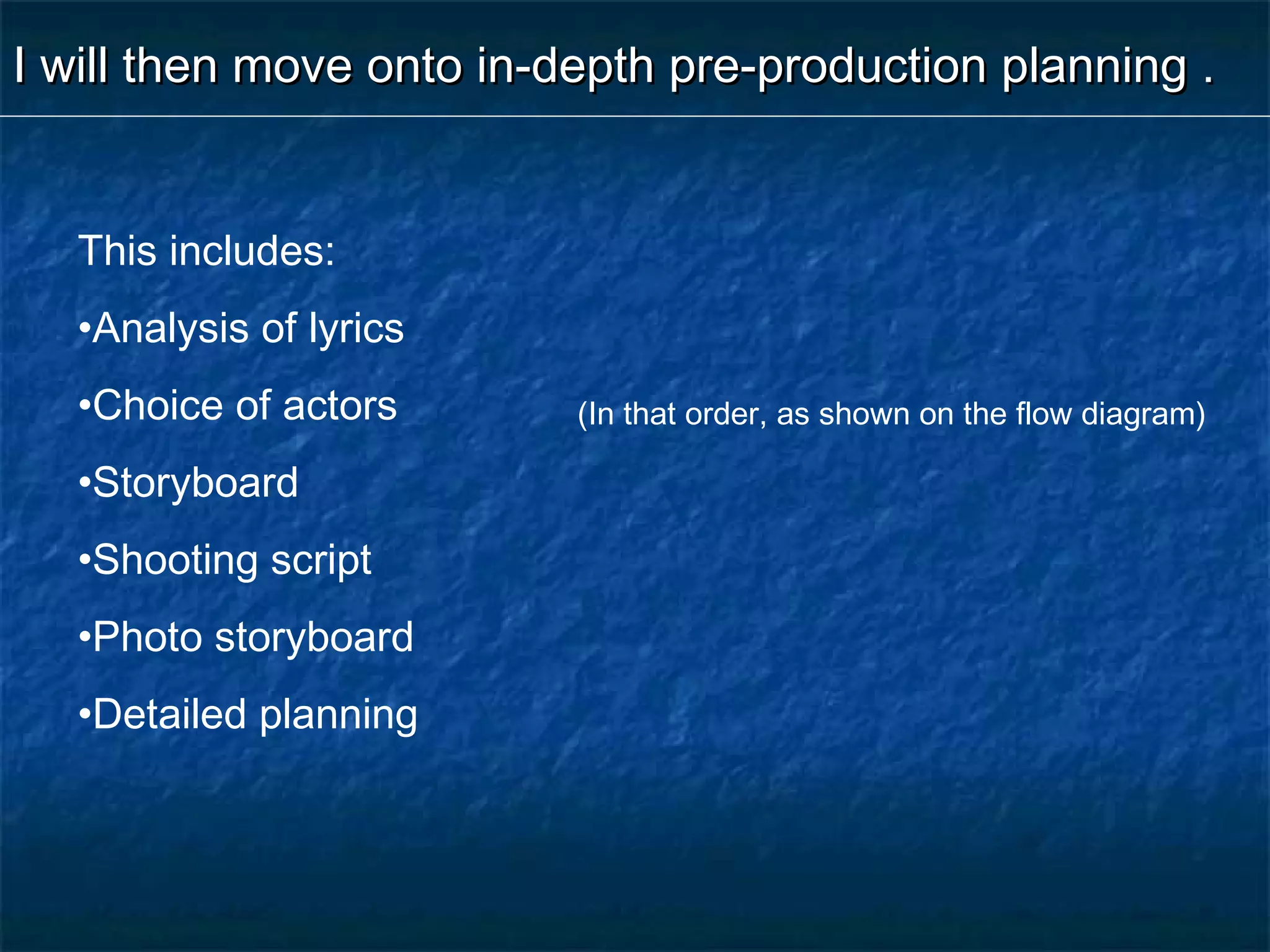 I will then move onto in-depth pre-production planning .I will then move onto in-depth pre-production planning .
This includes:
•Analysis of lyrics
•Choice of actors
•Storyboard
•Shooting script
•Photo storyboard
•Detailed planning
(In that order, as shown on the flow diagram)
 