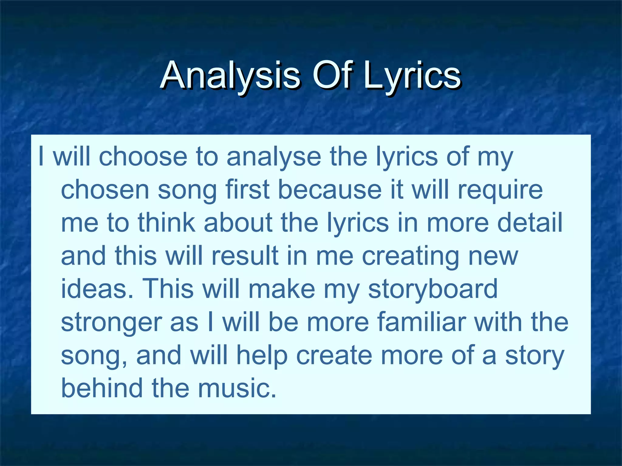 Analysis Of LyricsAnalysis Of Lyrics
I will choose to analyse the lyrics of my
chosen song first because it will require
me to think about the lyrics in more detail
and this will result in me creating new
ideas. This will make my storyboard
stronger as I will be more familiar with the
song, and will help create more of a story
behind the music.
 
