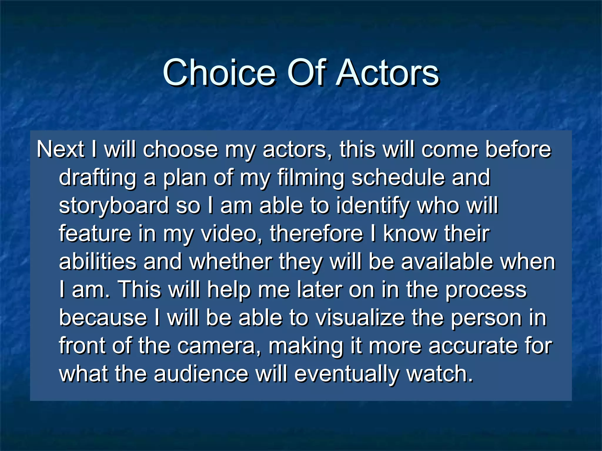Choice Of ActorsChoice Of Actors
Next I will choose my actors, this will come beforeNext I will choose my actors, this will come before
drafting a plan of my filming schedule anddrafting a plan of my filming schedule and
storyboard so I am able to identify who willstoryboard so I am able to identify who will
feature in my video, therefore I know theirfeature in my video, therefore I know their
abilities and whether they will be available whenabilities and whether they will be available when
I am. This will help me later on in the processI am. This will help me later on in the process
because I will be able to visualize the person inbecause I will be able to visualize the person in
front of the camera, making it more accurate forfront of the camera, making it more accurate for
what the audience will eventually watch.what the audience will eventually watch.
 