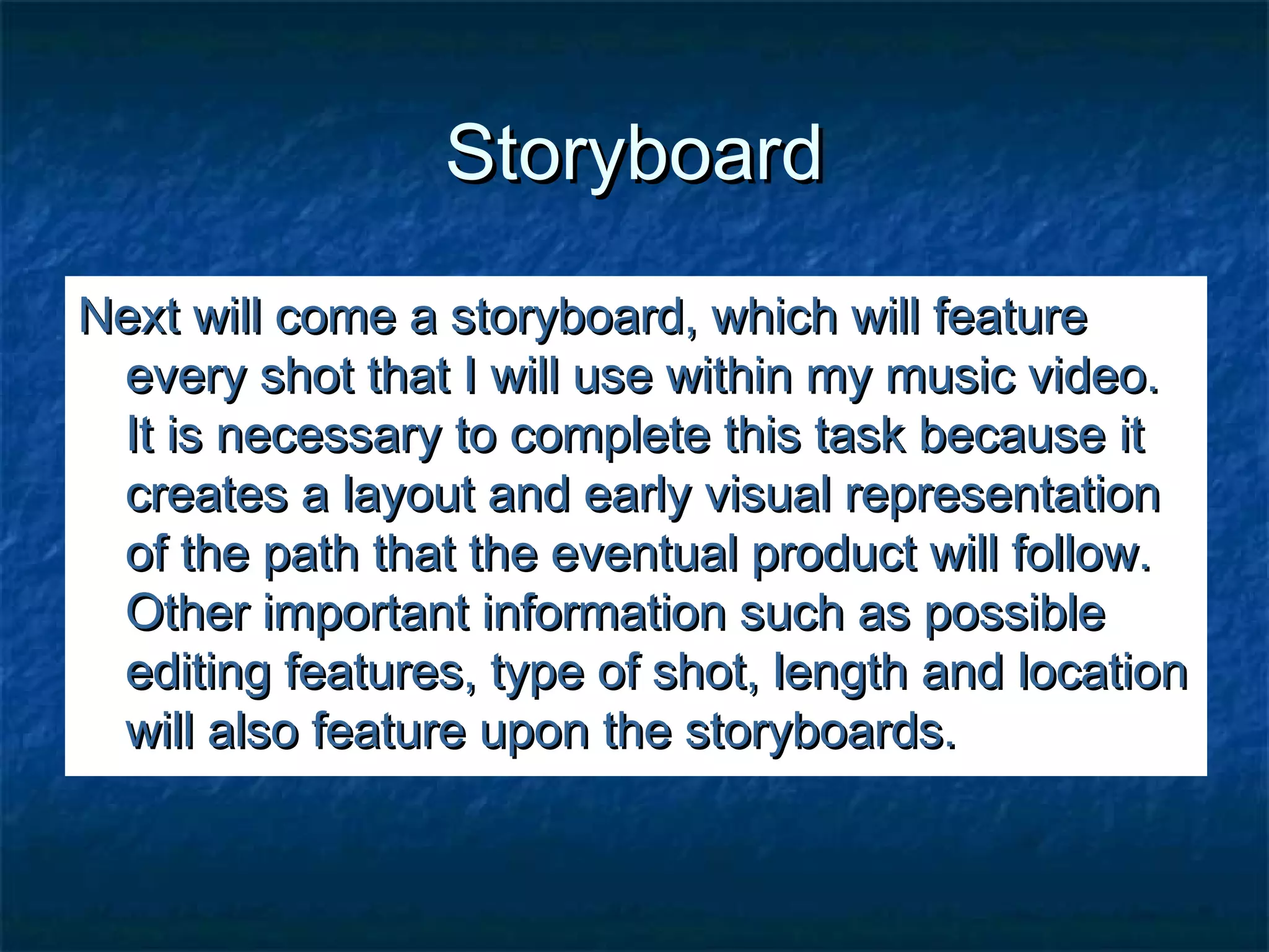 StoryboardStoryboard
Next will come a storyboard, which will featureNext will come a storyboard, which will feature
every shot that I will use within my music video.every shot that I will use within my music video.
It is necessary to complete this task because itIt is necessary to complete this task because it
creates a layout and early visual representationcreates a layout and early visual representation
of the path that the eventual product will follow.of the path that the eventual product will follow.
Other important information such as possibleOther important information such as possible
editing features, type of shot, length and locationediting features, type of shot, length and location
will also feature upon the storyboards.will also feature upon the storyboards.
 