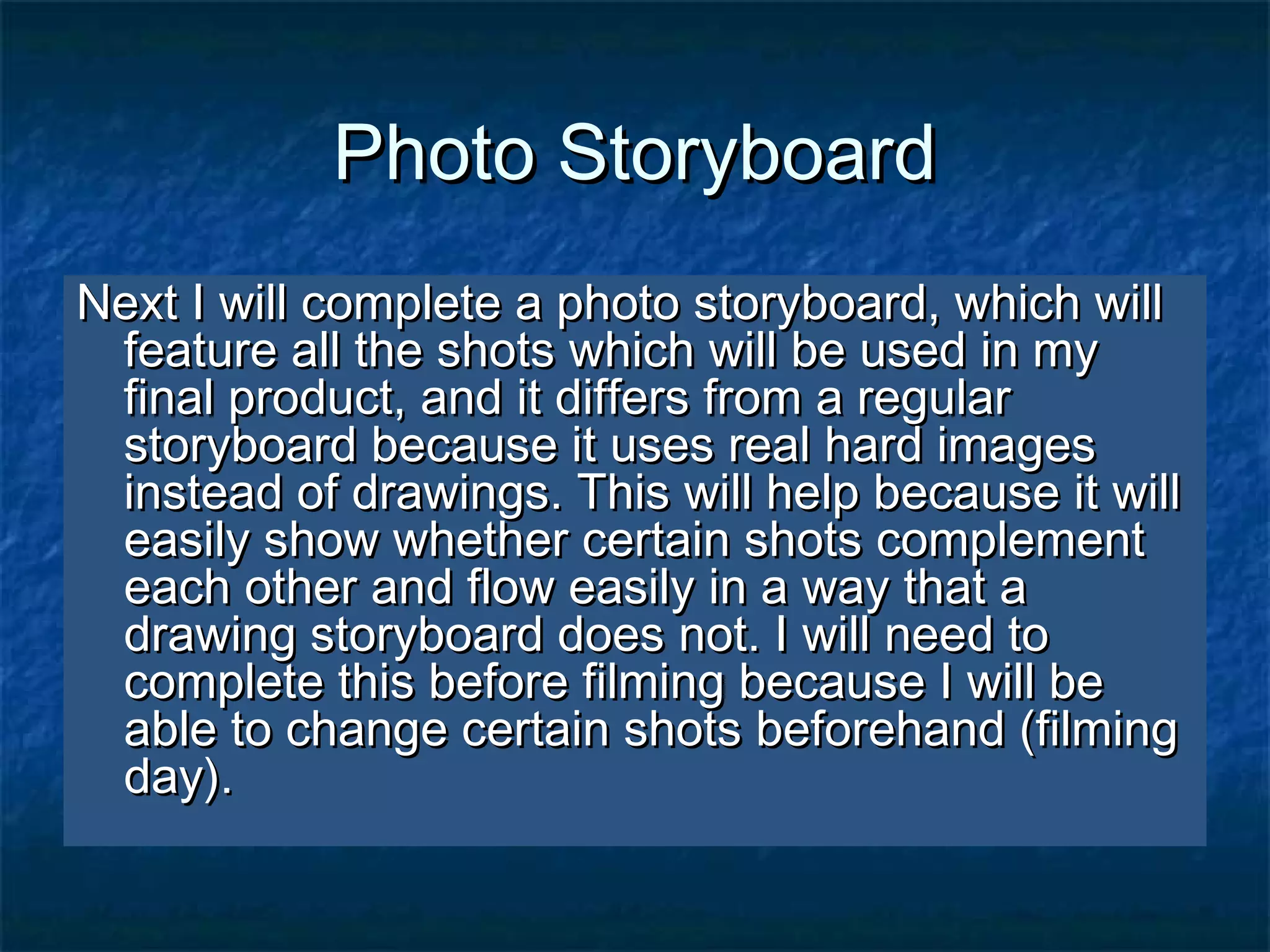 Photo StoryboardPhoto Storyboard
Next I will complete a photo storyboard, which willNext I will complete a photo storyboard, which will
feature all the shots which will be used in myfeature all the shots which will be used in my
final product, and it differs from a regularfinal product, and it differs from a regular
storyboard because it uses real hard imagesstoryboard because it uses real hard images
instead of drawings. This will help because it willinstead of drawings. This will help because it will
easily show whether certain shots complementeasily show whether certain shots complement
each other and flow easily in a way that aeach other and flow easily in a way that a
drawing storyboard does not. I will need todrawing storyboard does not. I will need to
complete this before filming because I will becomplete this before filming because I will be
able to change certain shots beforehand (filmingable to change certain shots beforehand (filming
day).day).
 