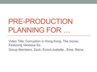 PRE-PRODUCTION
PLANNING FOR …
Video Title: Corruption in Hong Kong, The movie,
Featuring Vanessa So
Group Members: Zack, Enoch,Isabella , Ema, Reina

 
