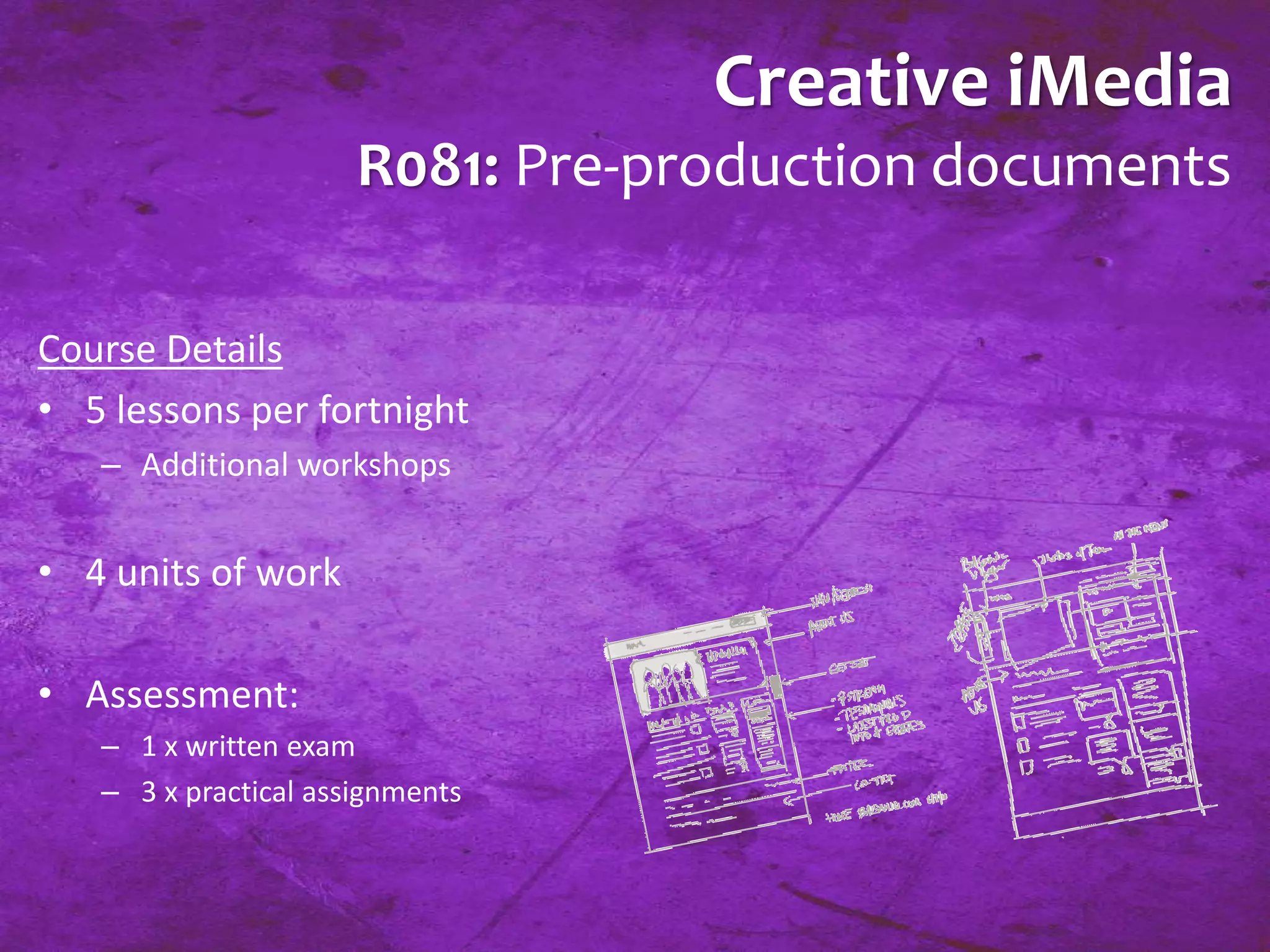 Creative iMedia 
R081: Pre-production documents 
Course Details 
• 5 lessons per fortnight 
– Additional workshops 
• 4 units of work 
• Assessment: 
– 1 x written exam 
– 3 x practical assignments 
 
