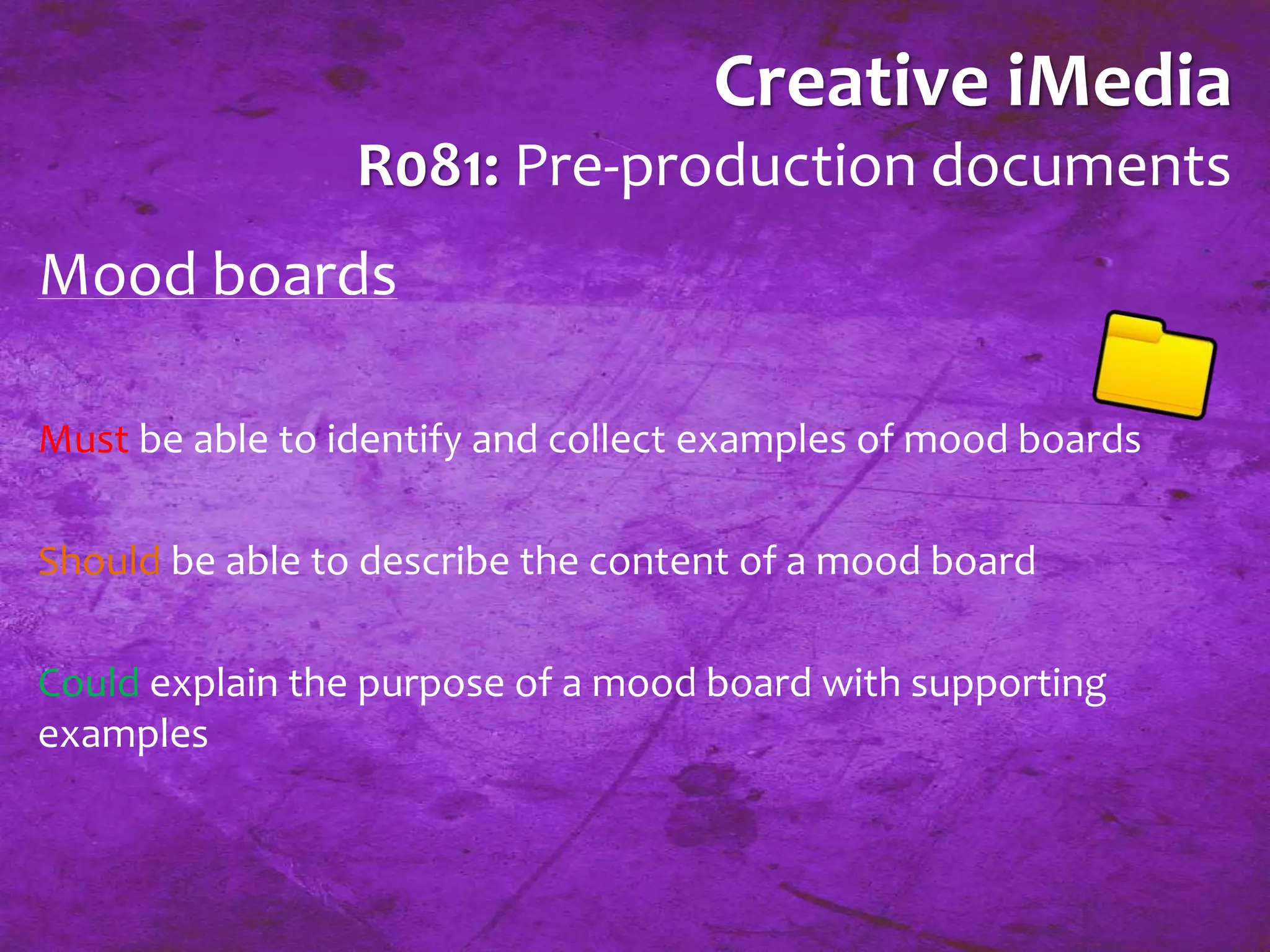 Creative iMedia 
R081: Pre-production documents 
Mood boards 
Must be able to identify and collect examples of mood boards 
Should be able to describe the content of a mood board 
Could explain the purpose of a mood board with supporting 
examples 
 