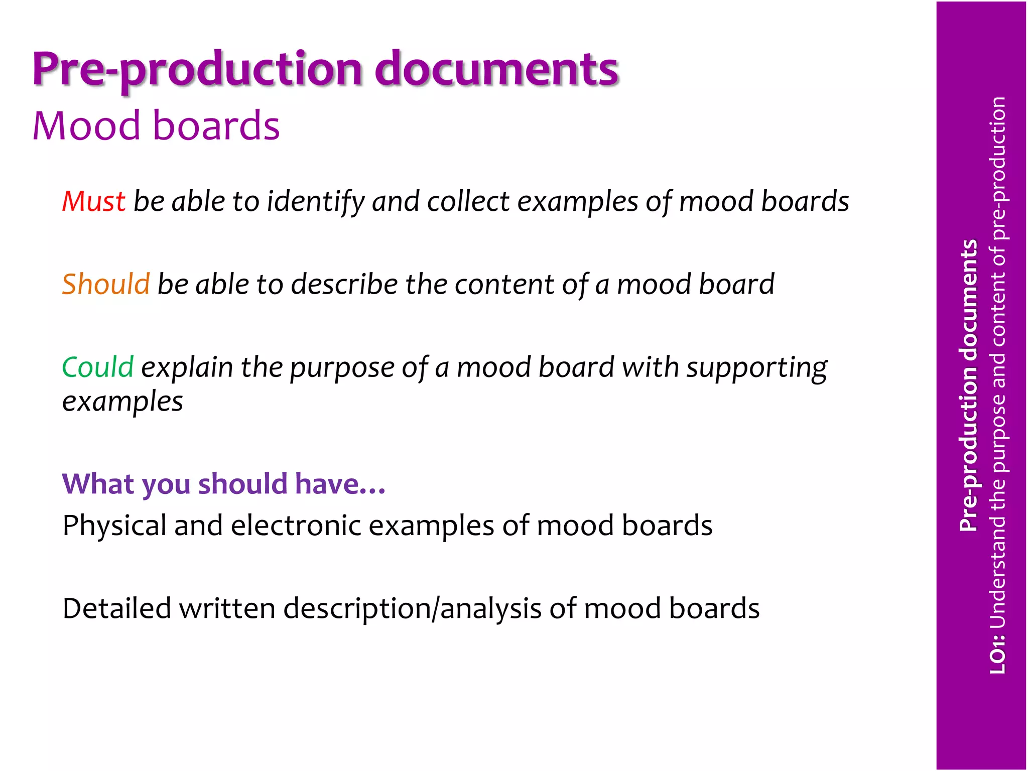 Pre-production documents 
Mood boards 
Must be able to identify and collect examples of mood boards 
Should be able to describe the content of a mood board 
Could explain the purpose of a mood board with supporting 
examples 
What you should have… 
Physical and electronic examples of mood boards 
Detailed written description/analysis of mood boards 
Pre-production documents 
LO1: Understand the purpose and content of pre-production 
 