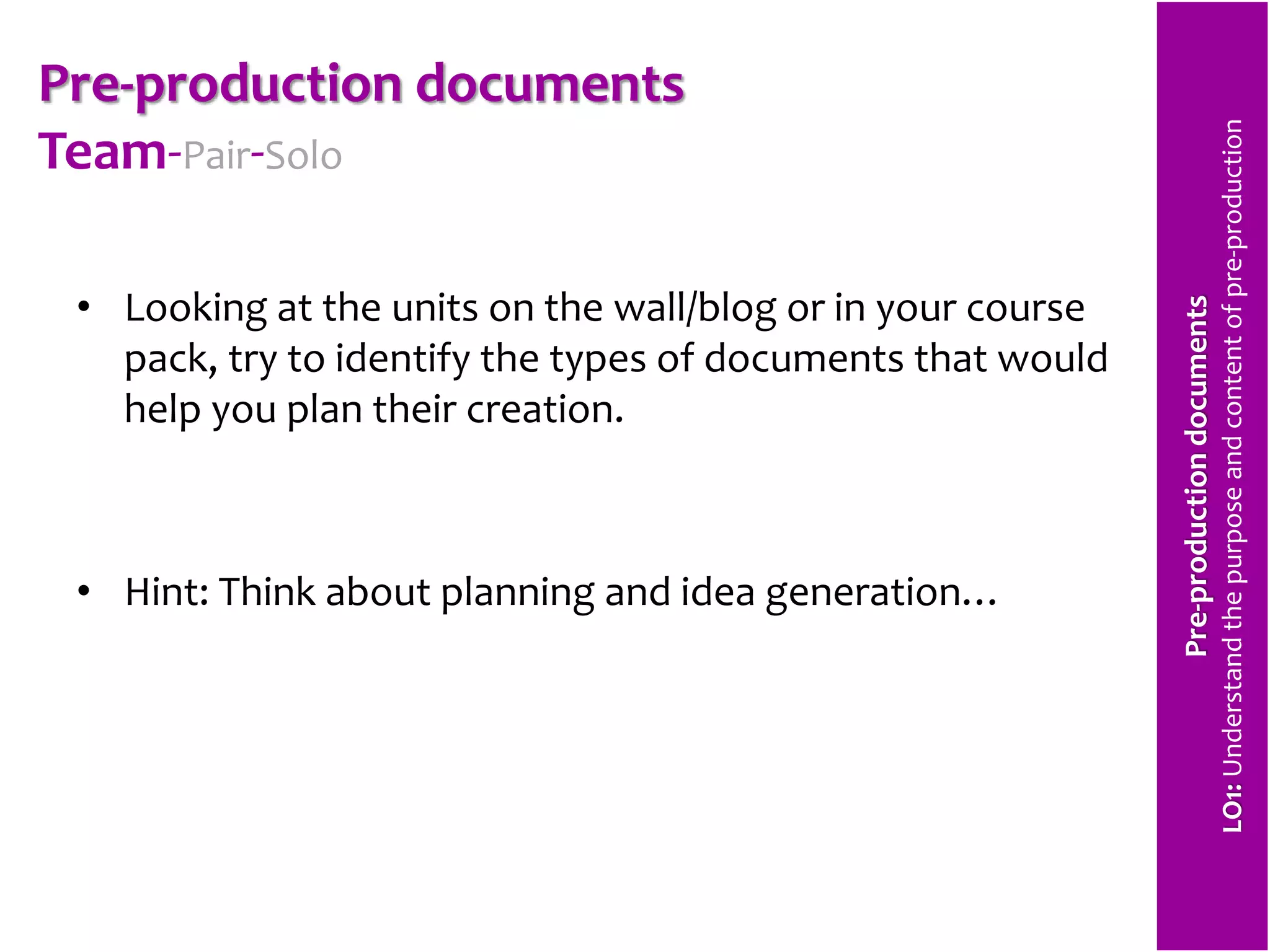 Pre-production documents 
Team-Pair-Solo 
• Looking at the units on the wall/blog or in your course 
pack, try to identify the types of documents that would 
help you plan their creation. 
• Hint: Think about planning and idea generation… 
Pre-production documents 
LO1: Understand the purpose and content of pre-production 
 