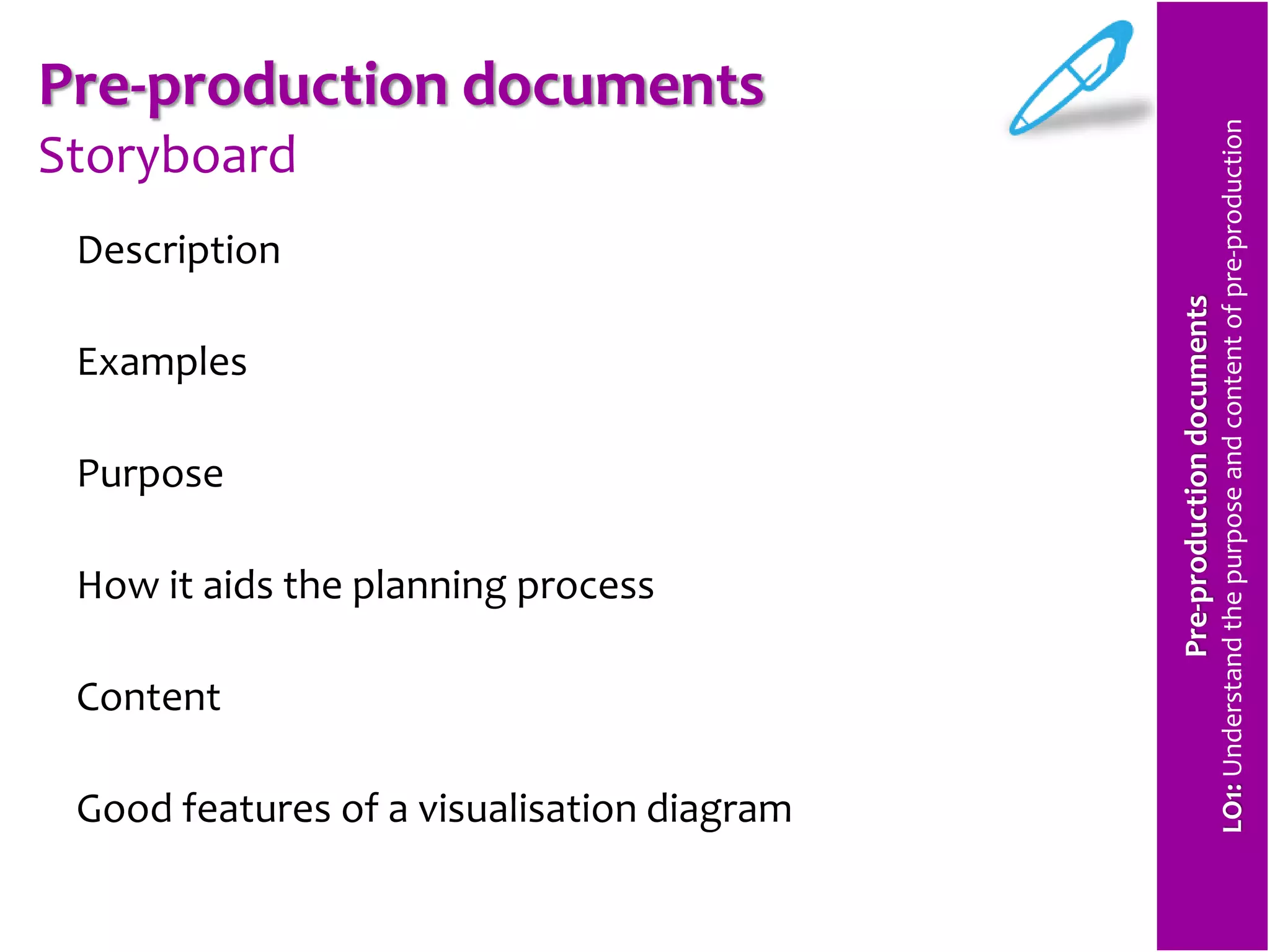 Pre-production documents 
Storyboard 
Description 
Examples 
Purpose 
How it aids the planning process 
Content 
Good features of a visualisation diagram 
Pre-production documents 
LO1: Understand the purpose and content of pre-production 
 