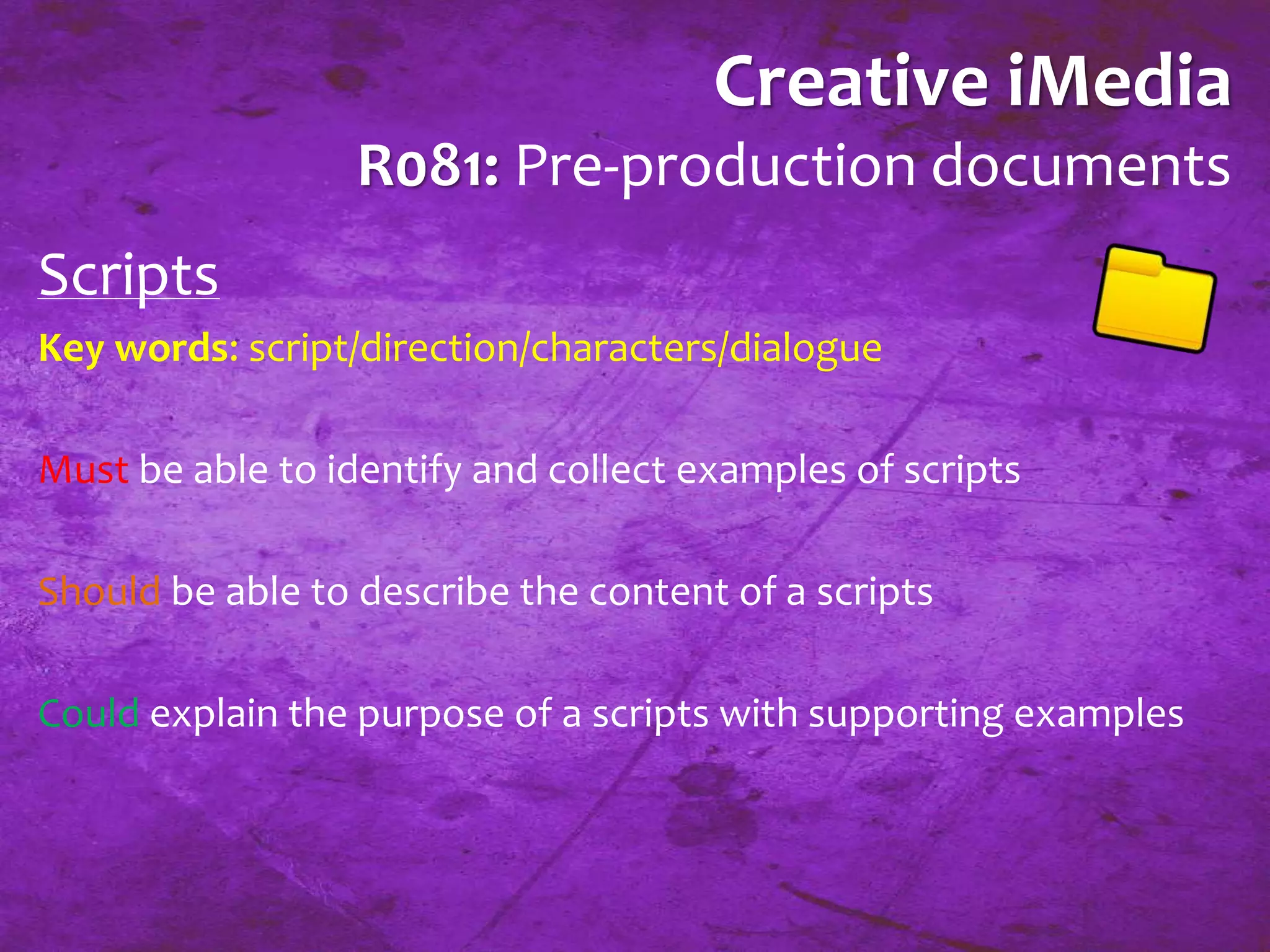 Creative iMedia 
R081: Pre-production documents 
Scripts 
Key words: script/direction/characters/dialogue 
Must be able to identify and collect examples of scripts 
Should be able to describe the content of a scripts 
Could explain the purpose of a scripts with supporting examples 
 