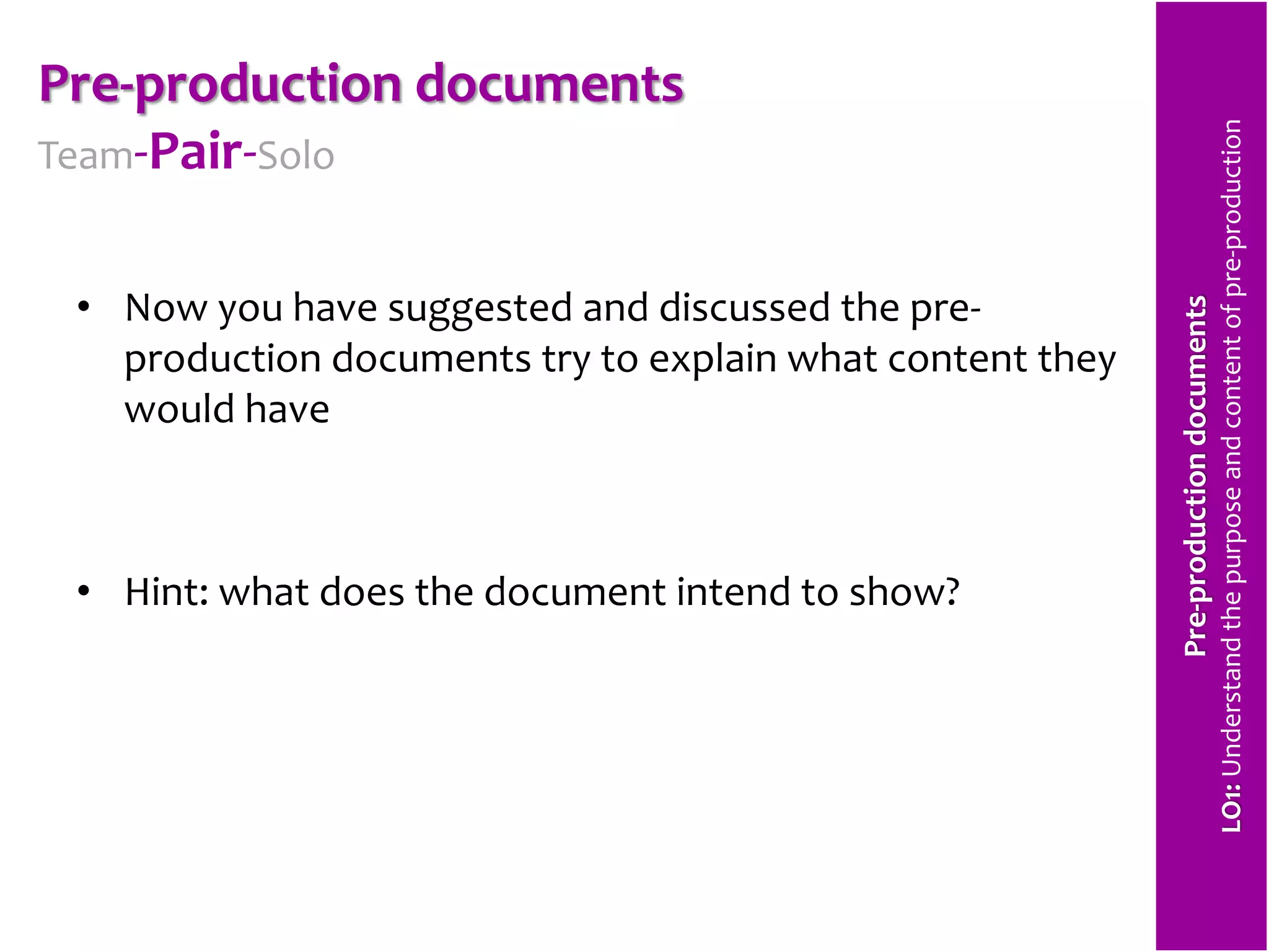 Pre-production documents 
Team-Pair-Solo 
• Now you have suggested and discussed the pre-production 
documents try to explain what content they 
would have 
• Hint: what does the document intend to show? 
Pre-production documents 
LO1: Understand the purpose and content of pre-production 
 