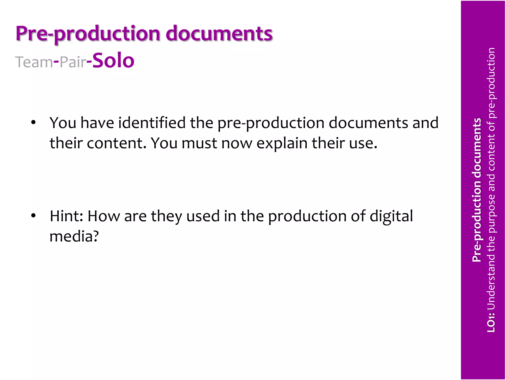 Pre-production documents 
Team-Pair-Solo 
• You have identified the pre-production documents and 
their content. You must now explain their use. 
• Hint: How are they used in the production of digital 
media? 
Pre-production documents 
LO1: Understand the purpose and content of pre-production 
 