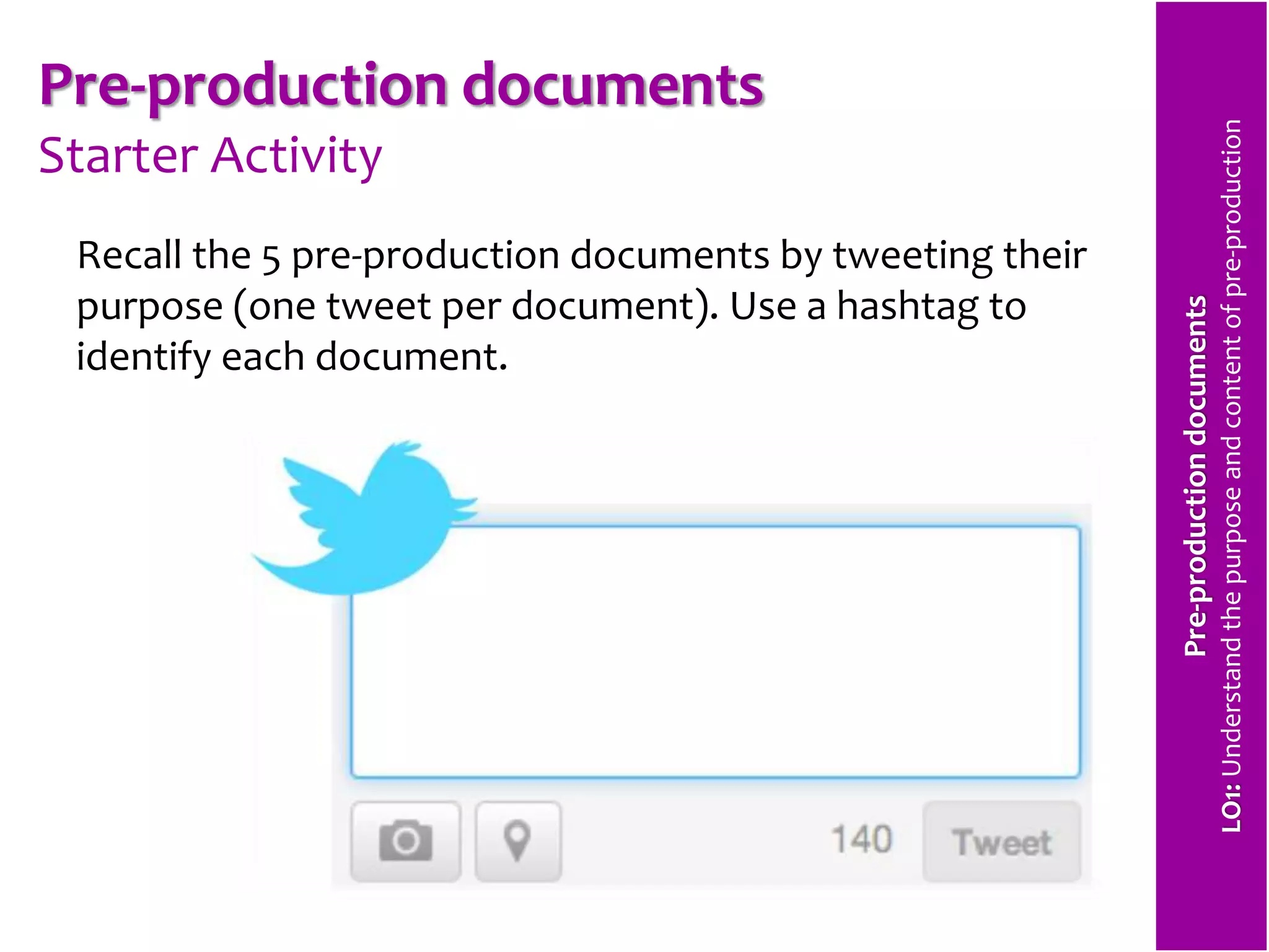 Pre-production documents 
Starter Activity 
Recall the 5 pre-production documents by tweeting their 
purpose (one tweet per document). Use a hashtag to 
identify each document. 
Pre-production documents 
LO1: Understand the purpose and content of pre-production 
 