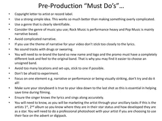 Pre-Production “Must Do’s”…
• Copyright letter to artist or record label.
• Use a strong simple idea. This works so much better than making something overly complicated.
• Use a genre that is clearly identifiable.
• Consider the genre of music you use; Rock Music is performance heavy and Pop Music is mainly
narrative based.
• Avoid complicated narrative.
• If you use the theme of narrative for your video don’t stick too closely to the lyrics.
• No sound tracks with drugs or swearing.
• You will need to re-brand the band so new name and logo and the promo must have a completely
different look and feel to the original band. That is why you may find it easier to choose an
unsigned band.
• Avoid too many locations and set-ups, stick to one if possible.
• Don’t be afraid to experiment.
• Focus on one element e.g. narrative or performance or being visually striking, don’t try and do it
all!
• Make sure your storyboard is true to your idea down to the last shot as this is essential in helping
save time during filming.
• Ensure the singer knows the lyrics and sings along accurately.
• You will need to know, as you will be marketing the artist through your ancillary tasks if this is the
artists 1st, 2nd album so you know where they are in their star status and how developed they are
as a star. You will need to do a professional photoshoot with your artist if you are choosing to use
their face on the advert or digipack.
 