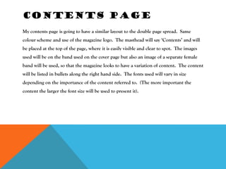 CONTENTS PAGE
My contents page is going to have a similar layout to the double page spread. Same
colour scheme and use of the magazine logo. The masthead will say ‘Contents’ and will
be placed at the top of the page, where it is easily visible and clear to spot. The images
used will be on the band used on the cover page but also an image of a separate female
band will be used, so that the magazine looks to have a variation of content. The content
will be listed in bullets along the right hand side. The fonts used will vary in size
depending on the importance of the content referred to. (The more important the
content the larger the font size will be used to present it).
 