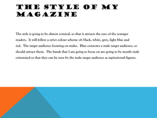 THE STYLE OF MY
MAGAZINE


The style is going to be almost comical, so that it attracts the eyes of the younger
readers. It will follow a strict colour scheme of: black, white, grey, light blue and
red. The target audience focusing on males. Blue connotes a male target audience, so
should attract them. The bands that I am going to focus on are going to be mostly male
orientated so that they can be seen by the male target audience as aspirational figures.
 