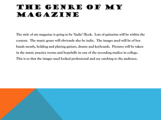 THE GENRE OF MY
MAGAZINE


The style of my magazine is going to be ‘Indie’/Rock. Lots of guitarists will be within the
content. The music genre will obviously also be indie. The images used will be of boy
bands mostly, holding and playing guitars, drums and keyboards. Pictures will be taken
in the music practice rooms and hopefully in one of the recording studios in college.
This is so that the images used looked professional and eye catching to the audience.
 