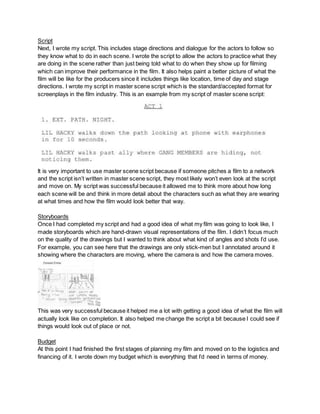 Script
Next, I wrote my script. This includes stage directions and dialogue for the actors to follow so
they know what to do in each scene. I wrote the script to allow the actors to practice what they
are doing in the scene rather than just being told what to do when they show up for filming
which can improve their performance in the film. It also helps paint a better picture of what the
film will be like for the producers since it includes things like location, time of day and stage
directions. I wrote my script in master scene script which is the standard/accepted format for
screenplays in the film industry. This is an example from my script of master scene script:
It is very important to use master scene script because if someone pitches a film to a network
and the script isn’t written in master scene script, they most likely won’t even look at the script
and move on. My script was successful because it allowed me to think more about how long
each scene will be and think in more detail about the characters such as what they are wearing
at what times and how the film would look better that way.
Storyboards
Once I had completed my script and had a good idea of what my film was going to look like, I
made storyboards which are hand-drawn visual representations of the film. I didn’t focus much
on the quality of the drawings but I wanted to think about what kind of angles and shots I’d use.
For example, you can see here that the drawings are only stick-men but I annotated around it
showing where the characters are moving, where the camera is and how the camera moves.
This was very successful because it helped me a lot with getting a good idea of what the film will
actually look like on completion. It also helped me change the script a bit because I could see if
things would look out of place or not.
Budget
At this point I had finished the first stages of planning my film and moved on to the logistics and
financing of it. I wrote down my budget which is everything that I’d need in terms of money.
 