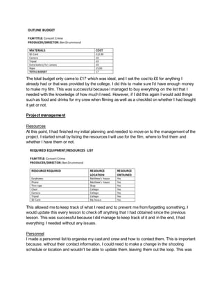 The total budget only came to £17 which was ideal, and I set the cost to £0 for anything I
already had or that was provided by the college. I did this to make sure I’d have enough money
to make my film. This was successful because I managed to buy everything on the list that I
needed with the knowledge of how much I need. However, if I did this again I would add things
such as food and drinks for my crew when filming as well as a checklist on whether I had bought
it yet or not.
Project management
Resources
At this point, I had finished my initial planning and needed to move on to the management of the
project. I started small by listing the resources I will use for the film, where to find them and
whether I have them or not.
This allowed me to keep track of what I need and to prevent me from forgetting something. I
would update this every lesson to check off anything that I had obtained since the previous
lesson. This was successful because I did manage to keep track of it and in the end, I had
everything I needed without any issues.
Personnel
I made a personnel list to organise my cast and crew and how to contact them. This is important
because, without their contact information, I could need to make a change in the shooting
schedule or location and wouldn’t be able to update them, leaving them out the loop. This was
 