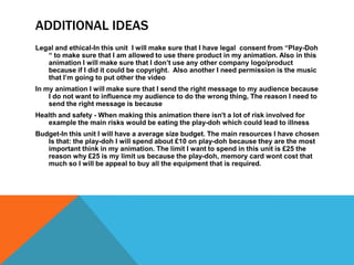 ADDITIONAL IDEAS
Legal and ethical-In this unit I will make sure that I have legal consent from “Play-Doh
“ to make sure that I am allowed to use there product in my animation. Also in this
animation I will make sure that I don’t use any other company logo/product
because if I did it could be copyright. Also another I need permission is the music
that I’m going to put other the video
In my animation I will make sure that I send the right message to my audience because
I do not want to influence my audience to do the wrong thing, The reason I need to
send the right message is because
Health and safety - When making this animation there isn't a lot of risk involved for
example the main risks would be eating the play-doh which could lead to illness
Budget-In this unit I will have a average size budget. The main resources I have chosen
Is that: the play-doh I will spend about £10 on play-doh because they are the most
important think in my animation. The limit I want to spend in this unit is £25 the
reason why £25 is my limit us because the play-doh, memory card wont cost that
much so I will be appeal to buy all the equipment that is required.
 