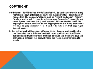 COPYRIGHT
For this unit I have decided to do an animation. So to make sure that in my
recreation copyright doesn’t occur I will make sure that I don’t make my
figures look like company's figure such as “morph and chas” , “pingu”,
“wallace and gromit “ I have to make sure my figure don’t resemble any
other figures that have ready been created. Also we need to careful of
copyrighted music because if I use copyrighted music in my animation I
will have to get permission from the artist to make sure that copy right
doesn't occur .
In this animation I will be using different types of music which will make
the animation has a different view to It other It will appeal to different
audience and it will keep their attention because the music will give the
animation a different feel and will make the video more interesting to
watch.
 