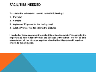 FACILITIES NEEDED
To create this animation I have to have the following :
1. Play-doh
2. Camera
3. A piece of A3 paper for the background
4. Adobe Premier Pro for editing the pictures
I need all of these equipment to make this animation work. For example it is
important to have Adobe Premier pro because without that I will not be able
to combined all the pictures together also I will not be able add music or
effects to the animation.
 