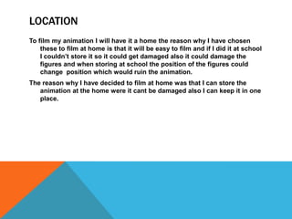 LOCATION
To film my animation I will have it a home the reason why I have chosen
these to film at home is that it will be easy to film and if I did it at school
I couldn’t store it so it could get damaged also it could damage the
figures and when storing at school the position of the figures could
change position which would ruin the animation.
The reason why I have decided to film at home was that I can store the
animation at the home were it cant be damaged also I can keep it in one
place.
 