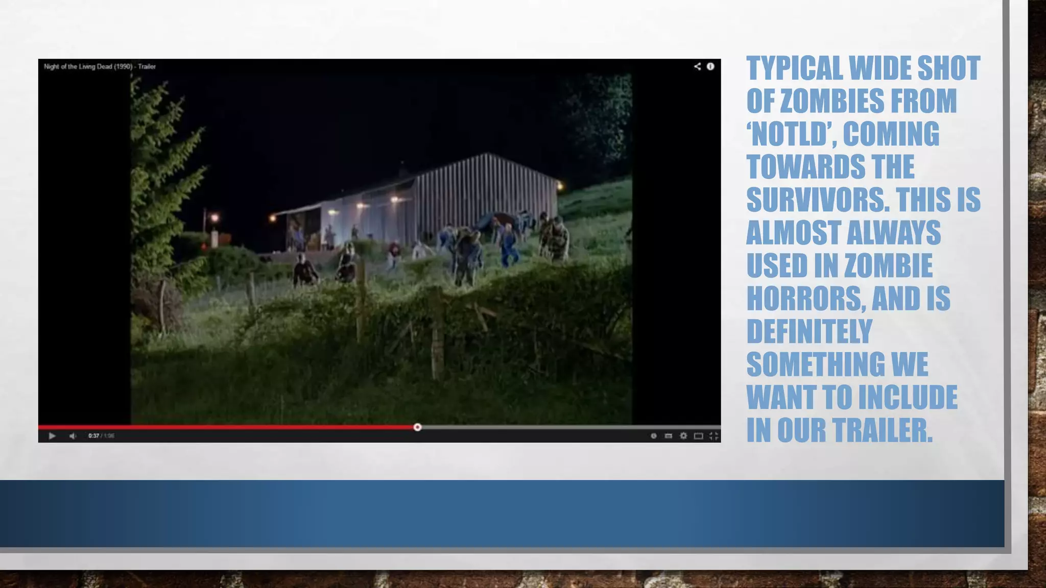TYPICAL WIDE SHOT 
OF ZOMBIES FROM 
‘NOTLD’, COMING 
TOWARDS THE 
SURVIVORS. THIS IS 
ALMOST ALWAYS 
USED IN ZOMBIE 
HORRORS, AND IS 
DEFINITELY 
SOMETHING WE 
WANT TO INCLUDE 
IN OUR TRAILER. 
 