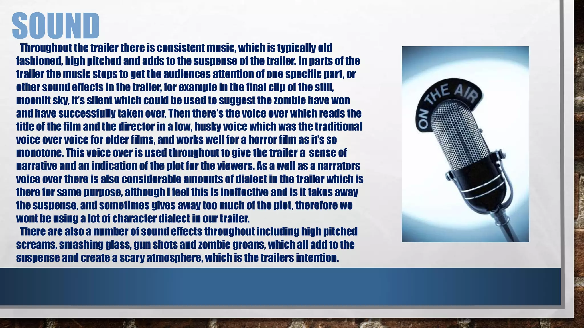 SOUND 
Throughout the trailer there is consistent music, which is typically old 
fashioned, high pitched and adds to the suspense of the trailer. In parts of the 
trailer the music stops to get the audiences attention of one specific part, or 
other sound effects in the trailer, for example in the final clip of the still, 
moonlit sky, it’s silent which could be used to suggest the zombie have won 
and have successfully taken over. Then there’s the voice over which reads the 
title of the film and the director in a low, husky voice which was the traditional 
voice over voice for older films, and works well for a horror film as it’s so 
monotone. This voice over is used throughout to give the trailer a sense of 
narrative and an indication of the plot for the viewers. As a well as a narrators 
voice over there is also considerable amounts of dialect in the trailer which is 
there for same purpose, although I feel this Is ineffective and is it takes away 
the suspense, and sometimes gives away too much of the plot, therefore we 
wont be using a lot of character dialect in our trailer. 
There are also a number of sound effects throughout including high pitched 
screams, smashing glass, gun shots and zombie groans, which all add to the 
suspense and create a scary atmosphere, which is the trailers intention. 
 