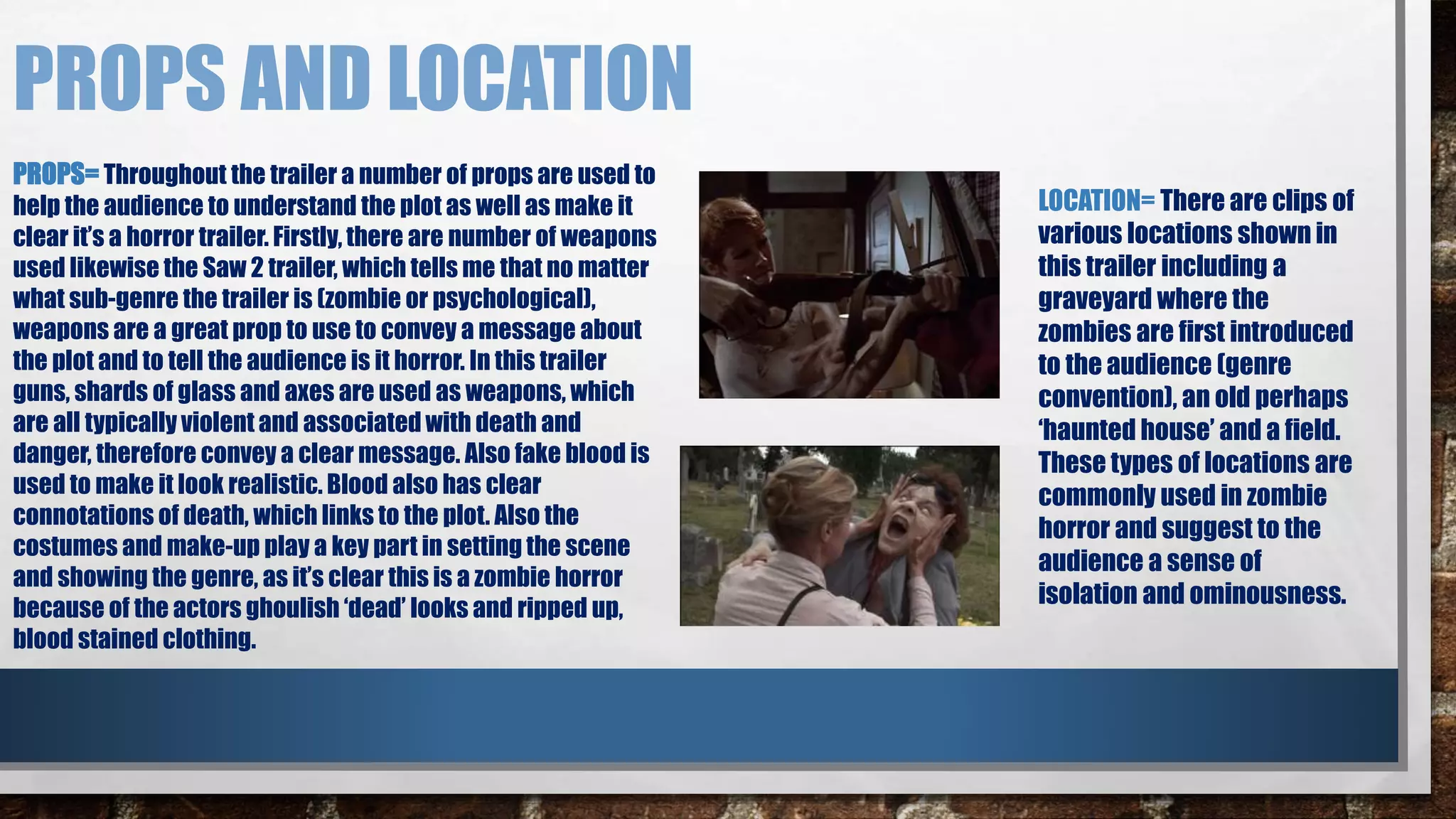 PROPS AND LOCATION 
PROPS= Throughout the trailer a number of props are used to 
help the audience to understand the plot as well as make it 
clear it’s a horror trailer. Firstly, there are number of weapons 
used likewise the Saw 2 trailer, which tells me that no matter 
what sub-genre the trailer is (zombie or psychological), 
weapons are a great prop to use to convey a message about 
the plot and to tell the audience is it horror. In this trailer 
guns, shards of glass and axes are used as weapons, which 
are all typically violent and associated with death and 
danger, therefore convey a clear message. Also fake blood is 
used to make it look realistic. Blood also has clear 
connotations of death, which links to the plot. Also the 
costumes and make-up play a key part in setting the scene 
and showing the genre, as it’s clear this is a zombie horror 
because of the actors ghoulish ‘dead’ looks and ripped up, 
blood stained clothing. 
LOCATION= There are clips of 
various locations shown in 
this trailer including a 
graveyard where the 
zombies are first introduced 
to the audience (genre 
convention), an old perhaps 
‘haunted house’ and a field. 
These types of locations are 
commonly used in zombie 
horror and suggest to the 
audience a sense of 
isolation and ominousness. 
 