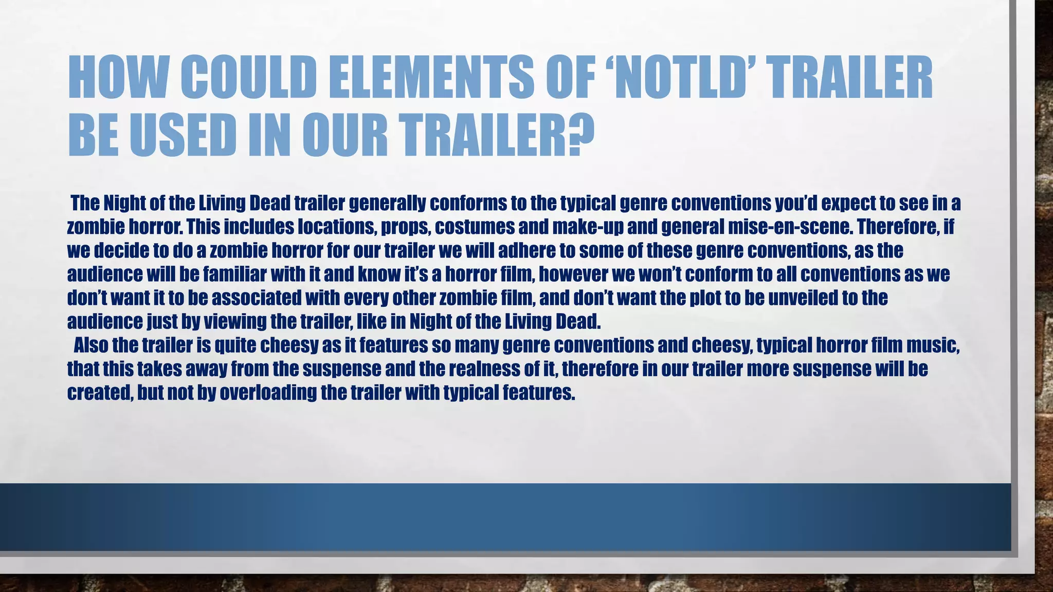 HOW COULD ELEMENTS OF ‘NOTLD’ TRAILER 
BE USED IN OUR TRAILER? 
The Night of the Living Dead trailer generally conforms to the typical genre conventions you’d expect to see in a 
zombie horror. This includes locations, props, costumes and make-up and general mise-en-scene. Therefore, if 
we decide to do a zombie horror for our trailer we will adhere to some of these genre conventions, as the 
audience will be familiar with it and know it’s a horror film, however we won’t conform to all conventions as we 
don’t want it to be associated with every other zombie film, and don’t want the plot to be unveiled to the 
audience just by viewing the trailer, like in Night of the Living Dead. 
Also the trailer is quite cheesy as it features so many genre conventions and cheesy, typical horror film music, 
that this takes away from the suspense and the realness of it, therefore in our trailer more suspense will be 
created, but not by overloading the trailer with typical features. 
 