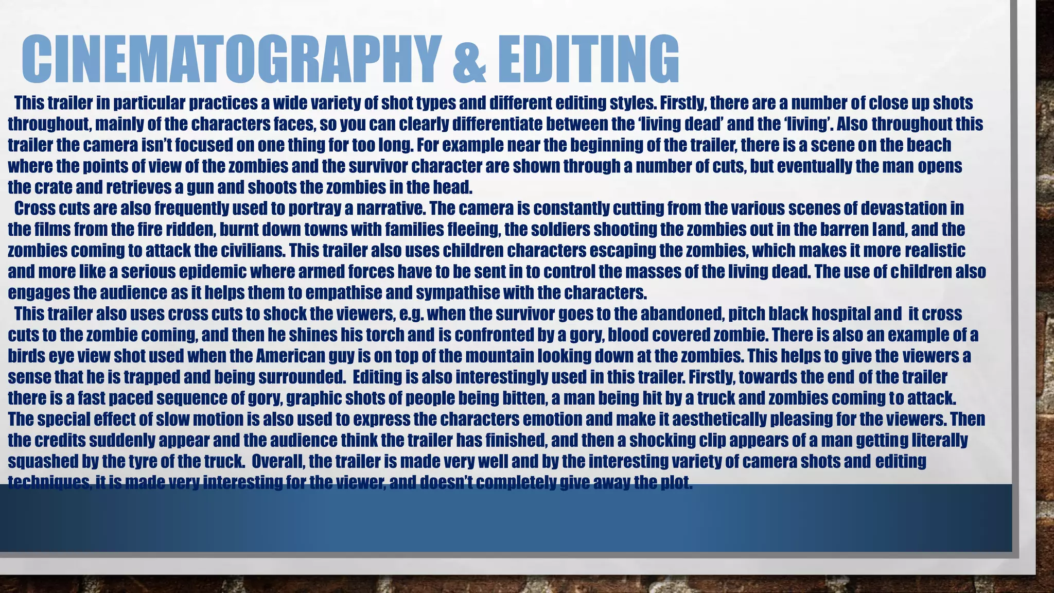 CINEMATOGRAPHY & EDITING 
This trailer in particular practices a wide variety of shot types and different editing styles. Firstly, there are a number of close up shots 
throughout, mainly of the characters faces, so you can clearly differentiate between the ‘living dead’ and the ‘living’. Also throughout this 
trailer the camera isn’t focused on one thing for too long. For example near the beginning of the trailer, there is a scene on the beach 
where the points of view of the zombies and the survivor character are shown through a number of cuts, but eventually the man opens 
the crate and retrieves a gun and shoots the zombies in the head. 
Cross cuts are also frequently used to portray a narrative. The camera is constantly cutting from the various scenes of devastation in 
the films from the fire ridden, burnt down towns with families fleeing, the soldiers shooting the zombies out in the barren land, and the 
zombies coming to attack the civilians. This trailer also uses children characters escaping the zombies, which makes it more realistic 
and more like a serious epidemic where armed forces have to be sent in to control the masses of the living dead. The use of children also 
engages the audience as it helps them to empathise and sympathise with the characters. 
This trailer also uses cross cuts to shock the viewers, e.g. when the survivor goes to the abandoned, pitch black hospital and it cross 
cuts to the zombie coming, and then he shines his torch and is confronted by a gory, blood covered zombie. There is also an example of a 
birds eye view shot used when the American guy is on top of the mountain looking down at the zombies. This helps to give the viewers a 
sense that he is trapped and being surrounded. Editing is also interestingly used in this trailer. Firstly, towards the end of the trailer 
there is a fast paced sequence of gory, graphic shots of people being bitten, a man being hit by a truck and zombies coming to attack. 
The special effect of slow motion is also used to express the characters emotion and make it aesthetically pleasing for the viewers. Then 
the credits suddenly appear and the audience think the trailer has finished, and then a shocking clip appears of a man getting literally 
squashed by the tyre of the truck. Overall, the trailer is made very well and by the interesting variety of camera shots and editing 
techniques, it is made very interesting for the viewer, and doesn’t completely give away the plot. 
 