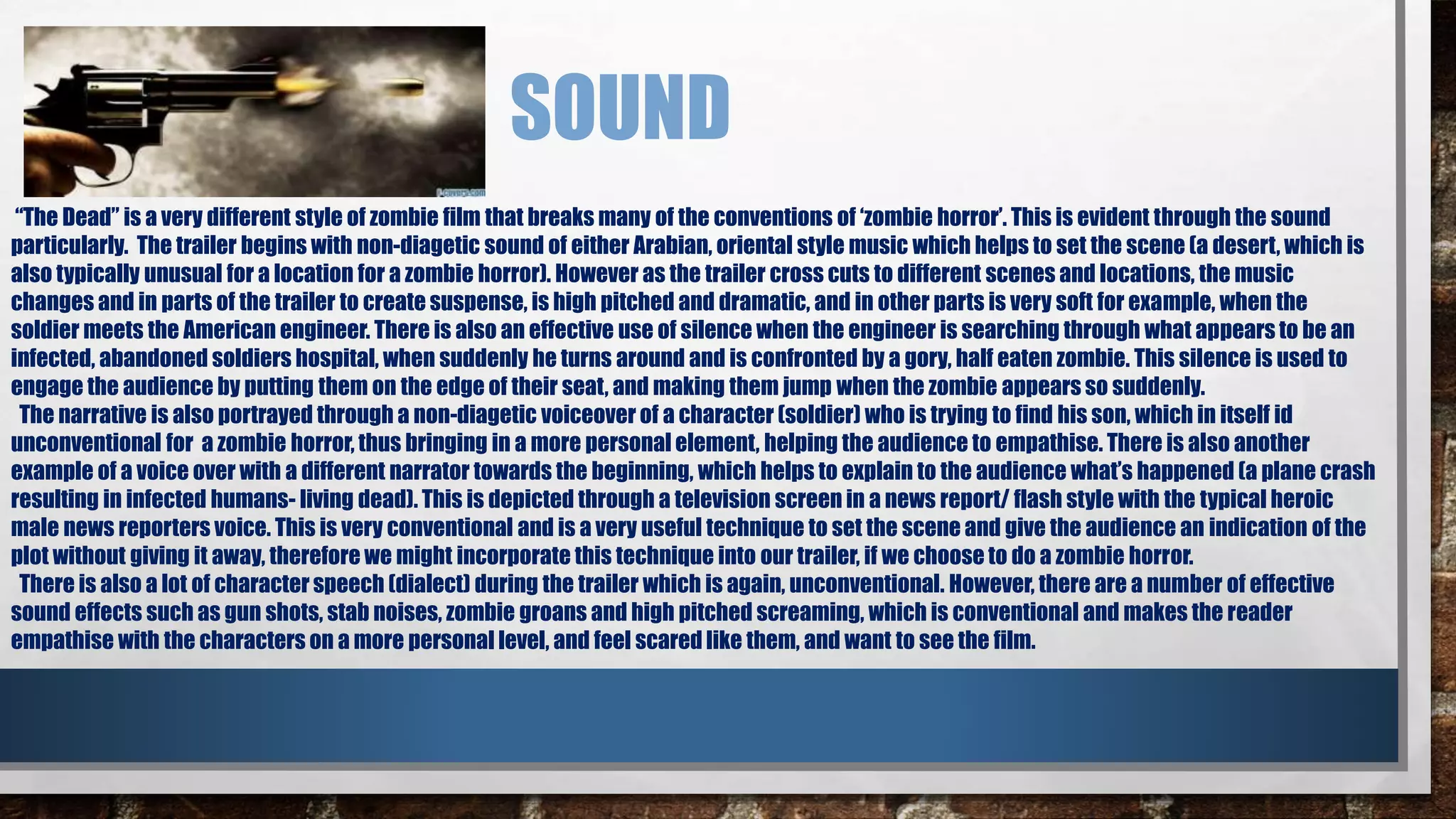 SOUND 
“The Dead” is a very different style of zombie film that breaks many of the conventions of ‘zombie horror’. This is evident through the sound 
particularly. The trailer begins with non-diagetic sound of either Arabian, oriental style music which helps to set the scene (a desert, which is 
also typically unusual for a location for a zombie horror). However as the trailer cross cuts to different scenes and locations, the music 
changes and in parts of the trailer to create suspense, is high pitched and dramatic, and in other parts is very soft for example, when the 
soldier meets the American engineer. There is also an effective use of silence when the engineer is searching through what appears to be an 
infected, abandoned soldiers hospital, when suddenly he turns around and is confronted by a gory, half eaten zombie. This silence is used to 
engage the audience by putting them on the edge of their seat, and making them jump when the zombie appears so suddenly. 
The narrative is also portrayed through a non-diagetic voiceover of a character (soldier) who is trying to find his son, which in itself id 
unconventional for a zombie horror, thus bringing in a more personal element, helping the audience to empathise. There is also another 
example of a voice over with a different narrator towards the beginning, which helps to explain to the audience what’s happened (a plane crash 
resulting in infected humans- living dead). This is depicted through a television screen in a news report/ flash style with the typical heroic 
male news reporters voice. This is very conventional and is a very useful technique to set the scene and give the audience an indication of the 
plot without giving it away, therefore we might incorporate this technique into our trailer, if we choose to do a zombie horror. 
There is also a lot of character speech (dialect) during the trailer which is again, unconventional. However, there are a number of effective 
sound effects such as gun shots, stab noises, zombie groans and high pitched screaming, which is conventional and makes the reader 
empathise with the characters on a more personal level, and feel scared like them, and want to see the film. 
 