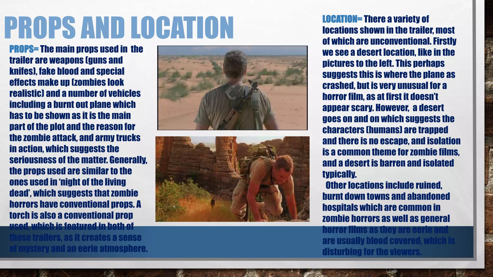 PROPS AND LOCATION 
PROPS= The main props used in the 
trailer are weapons (guns and 
knifes), fake blood and special 
effects make up (zombies look 
realistic) and a number of vehicles 
including a burnt out plane which 
has to be shown as it is the main 
part of the plot and the reason for 
the zombie attack, and army trucks 
in action, which suggests the 
seriousness of the matter. Generally, 
the props used are similar to the 
ones used in ‘night of the living 
dead’, which suggests that zombie 
horrors have conventional props. A 
torch is also a conventional prop 
used, which is featured in both of 
these trailers, as it creates a sense 
of mystery and an eerie atmosphere. 
LOCATION= There a variety of 
locations shown in the trailer, most 
of which are unconventional. Firstly 
we see a desert location, like in the 
pictures to the left. This perhaps 
suggests this is where the plane as 
crashed, but is very unusual for a 
horror film, as at first it doesn’t 
appear scary. However, a desert 
goes on and on which suggests the 
characters (humans) are trapped 
and there is no escape, and isolation 
is a common theme for zombie films, 
and a desert is barren and isolated 
typically. 
Other locations include ruined, 
burnt down towns and abandoned 
hospitals which are common in 
zombie horrors as well as general 
horror films as they are eerie and 
are usually blood covered, which is 
disturbing for the viewers. 
 