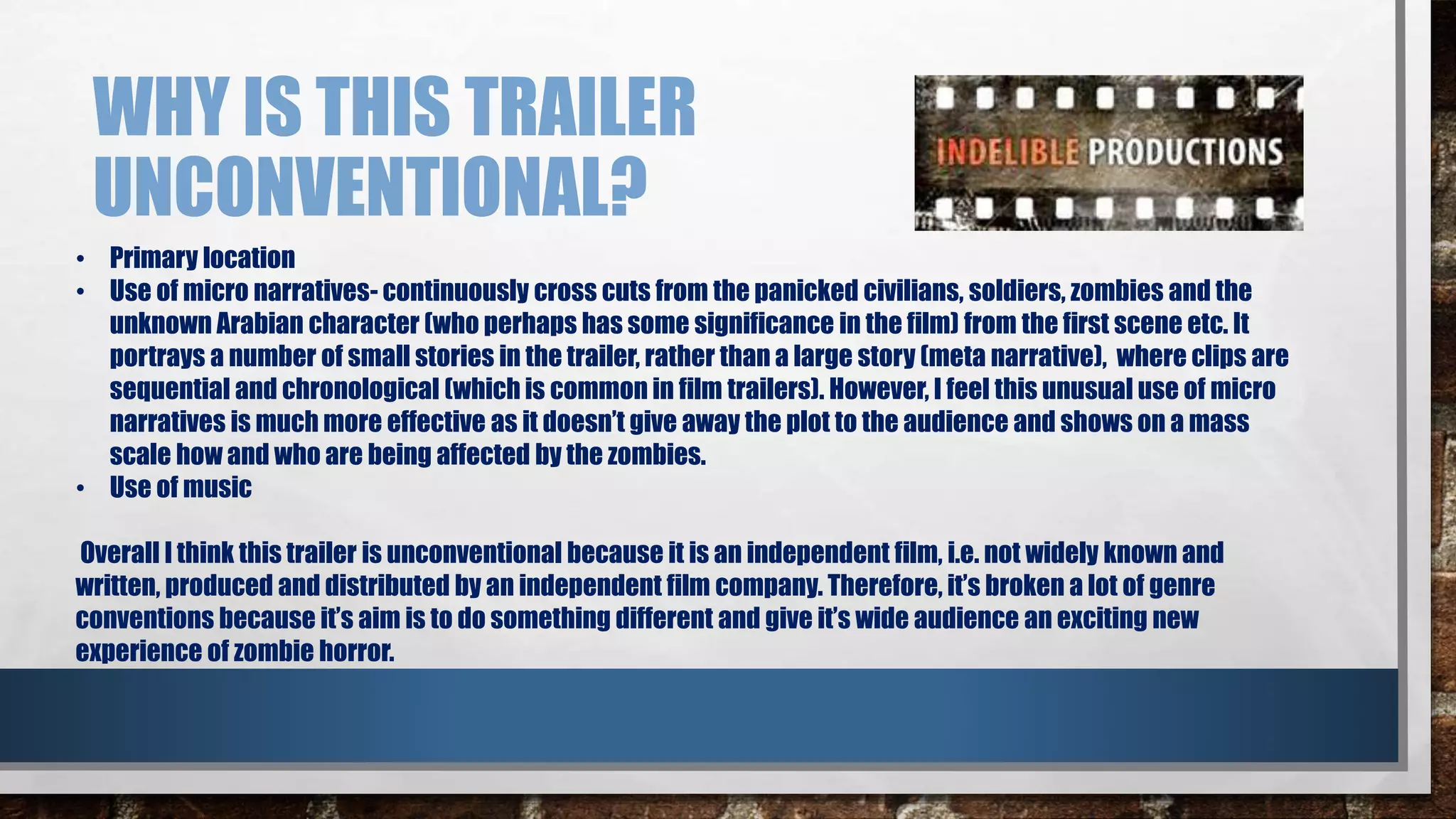 WHY IS THIS TRAILER 
UNCONVENTIONAL? 
• Primary location 
• Use of micro narratives- continuously cross cuts from the panicked civilians, soldiers, zombies and the 
unknown Arabian character (who perhaps has some significance in the film) from the first scene etc. It 
portrays a number of small stories in the trailer, rather than a large story (meta narrative), where clips are 
sequential and chronological (which is common in film trailers). However, I feel this unusual use of micro 
narratives is much more effective as it doesn’t give away the plot to the audience and shows on a mass 
scale how and who are being affected by the zombies. 
• Use of music 
Overall I think this trailer is unconventional because it is an independent film, i.e. not widely known and 
written, produced and distributed by an independent film company. Therefore, it’s broken a lot of genre 
conventions because it’s aim is to do something different and give it’s wide audience an exciting new 
experience of zombie horror. 
 